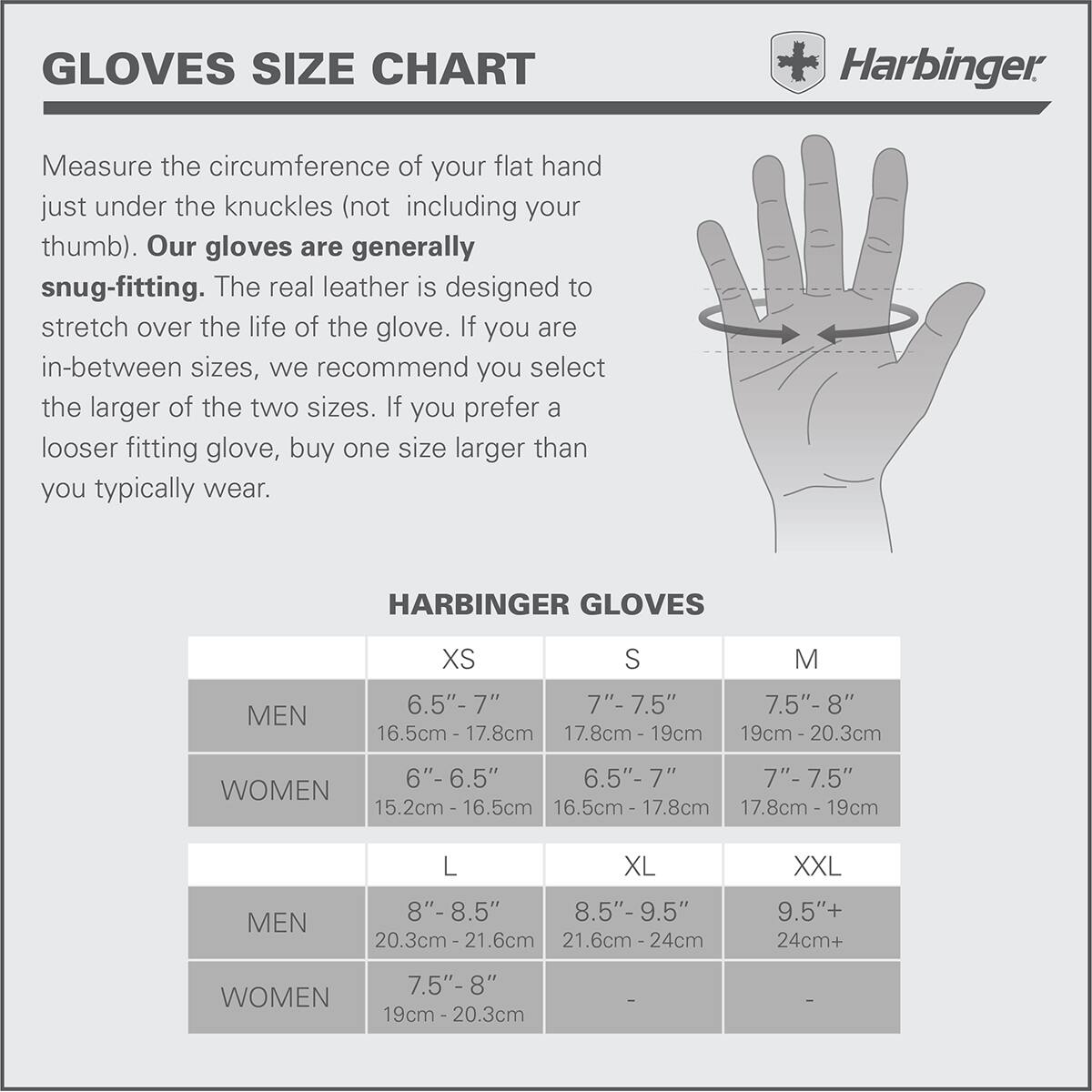 GLOVES SIZE CHART

Harbinger: Measure the circumference of your flat hand just under the knuckles (not including your thumb). Our gloves are generally snug-fitting. The real leather is designed to stretch over the life of the glove. If you are in-between sizes, we recommend you select the larger of the two sizes. If you prefer a looser fitting glove, buy one size larger than you typically wear.

HARBINGER GLOVES

|   | XS | S | M |
|---|---|---|---|
| MEN | 6.5" - 7" (16.5cm - 17.8cm) | 7" - 7.5" (17.8cm - 19cm) | 7.5" - 8" (19cm - 20.3cm) |
| WOMEN | 6" - 6.5" (15.2cm - 16.5cm) | 6.5" - 7" (16.5cm - 17.8cm) | 7" - 7.5" (17.8cm - 19cm)