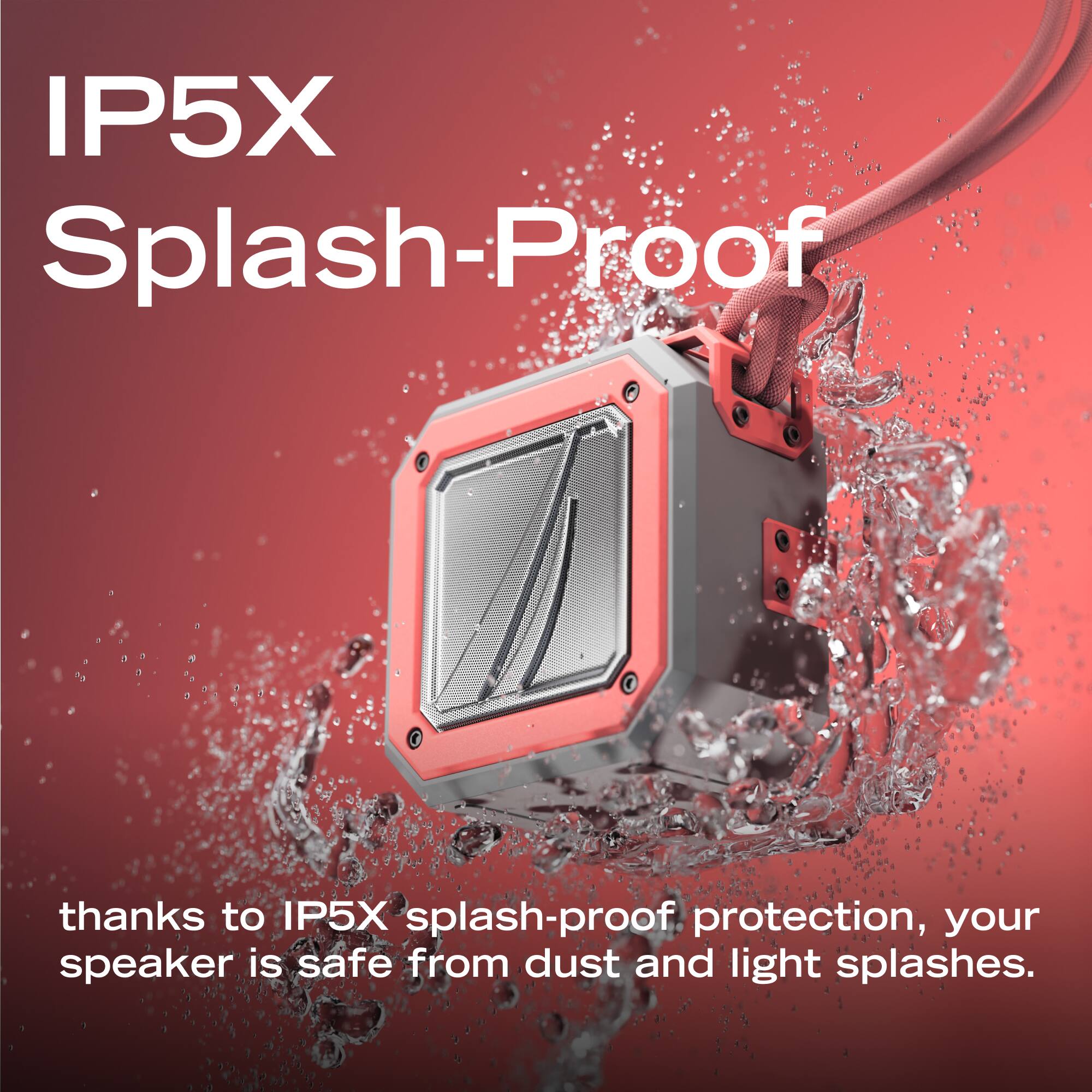 IP5X Splash-Proof

thanks to IP5X splash-proof protection, your speaker is safe from dust and light splashes.