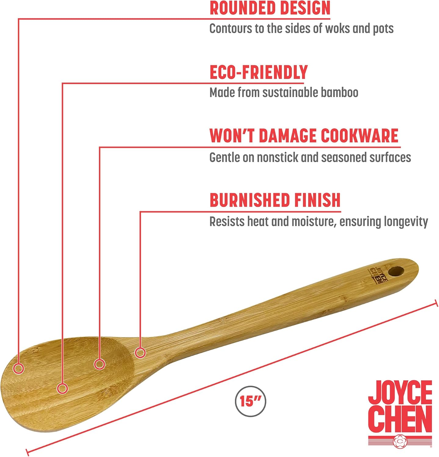 - ROUNDED DESIGN  
  Contours to the sides of woks and pots

- ECO-FRIENDLY  
  Made from sustainable bamboo

- WON'T DAMAGE COOKWARE  
  Gentle on nonstick and seasoned surfaces

- BURNISHED FINISH  
  Resists heat and moisture, ensuring longevity

- 15"  
  JOYCE CHEN