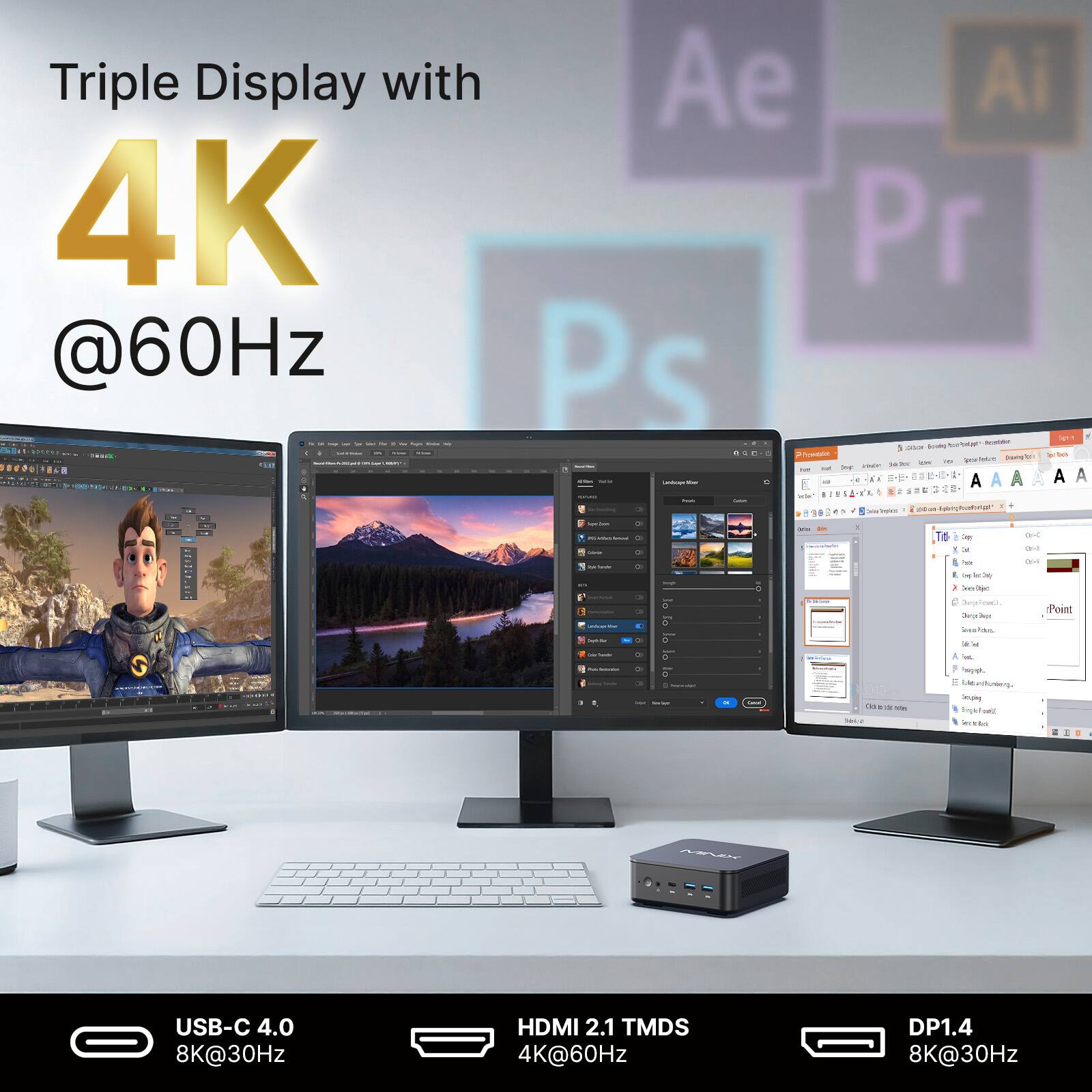 Triple Display with 4K @60Hz

Ae Ai Pr Ps

USB-C 4.0 8K@30Hz
HDMI 2.1 TMDS 4K@60Hz
DP1.4 8K@30Hz