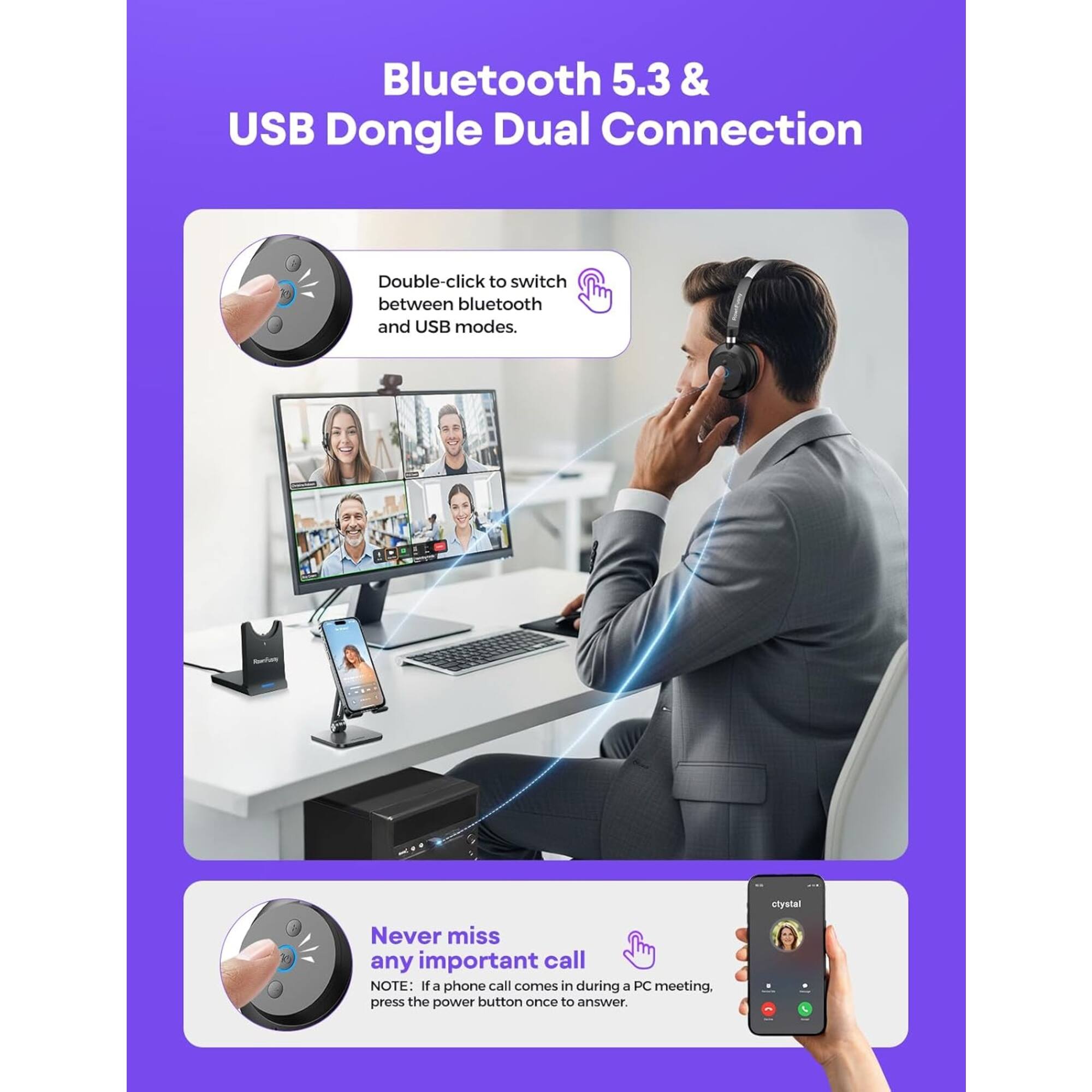 Bluetooth 5.3 & USB Dongle Dual Connection

Double-click to switch between bluetooth and USB modes.

Never miss any important call

NOTE: If a phone call comes in during a PC meeting, press the power button once to answer.
