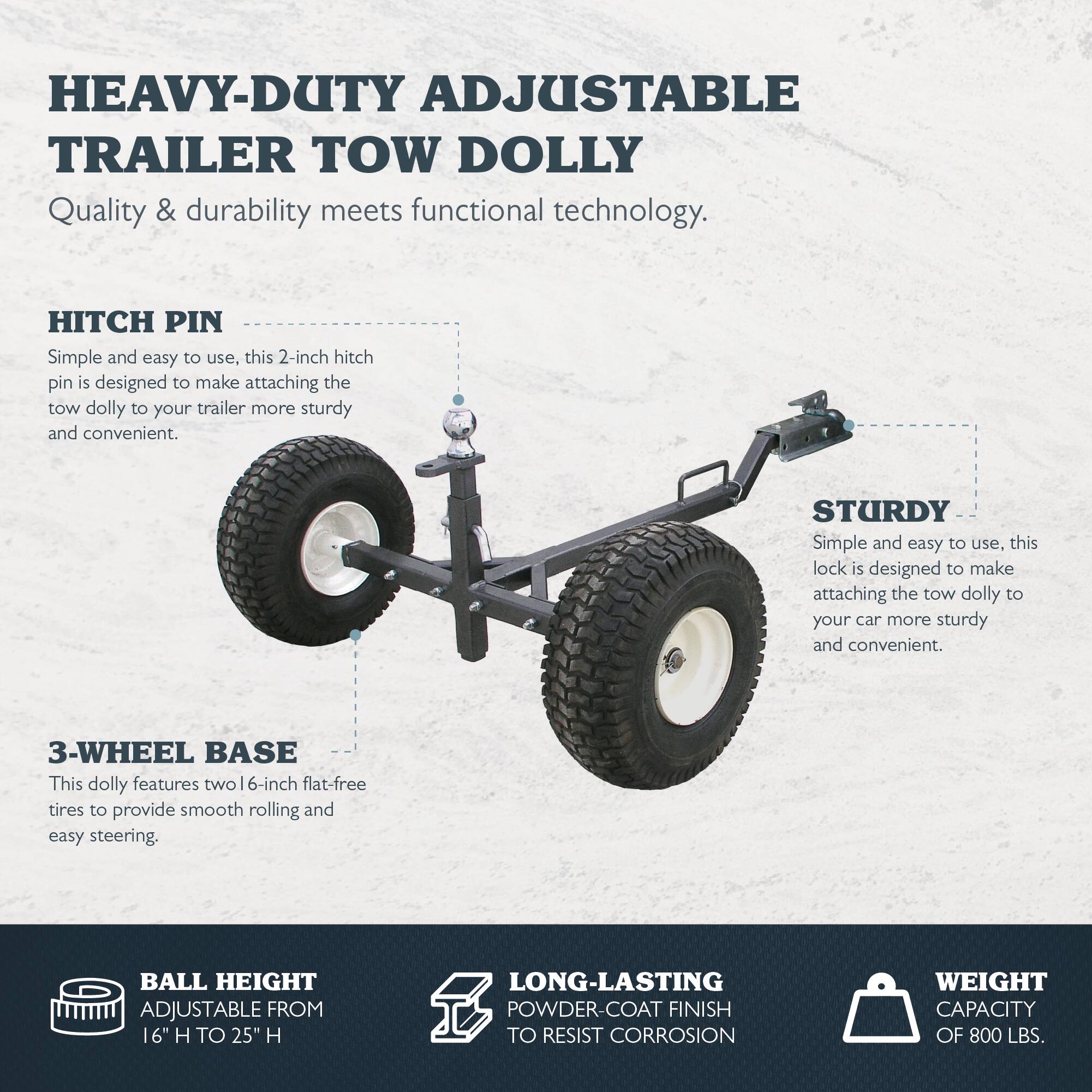 HEAVY-DUTY ADJUSTABLE TRAILER TOW DOLLY  
Quality & durability meets functional technology.

**HITCH PIN**  
Simple and easy to use, this 2-inch hitch pin is designed to make attaching the tow dolly to your trailer more sturdy and convenient.

**STURDY**  
Simple and easy to use, this lock is designed to make attaching the tow dolly to your car more sturdy and convenient.

**3-WHEEL BASE**  
This dolly features two 6-inch flat-free tires to provide smooth rolling and easy steering.

**BALL HEIGHT**  
ADJUSTABLE FROM 16" H TO 25" H

**LONG-LASTING POWDER-COAT FINISH**  
TO RESIST CORROSION

**WEIGHT CAPACITY**  
OF 800 LBS.