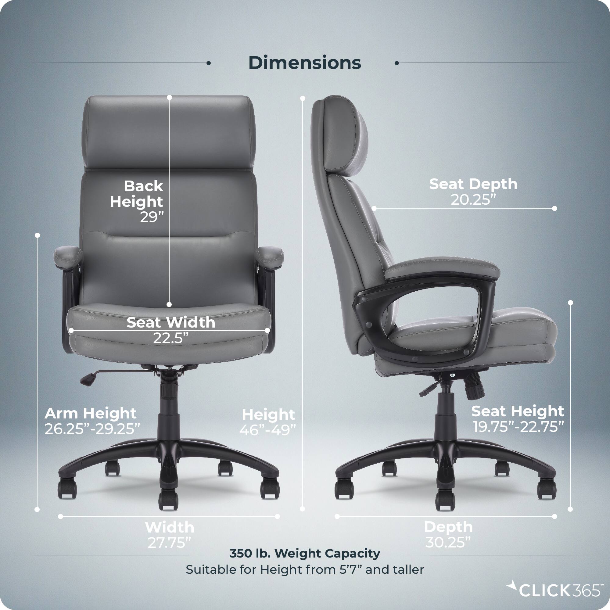 Dimensions:
- Back Height: 29"
- Seat Depth: 20.25"
- Seat Width: 22.5"
- Arm Height: 26.25"-29.25"
- Height: 46"-49"
- Seat Height: 19.75"-22.75"
- Width: 27.75"
- Depth: 30.25"
- Weight Capacity: 350 lb.
- Suitable for Height: 5'7" and taller

CLICK365