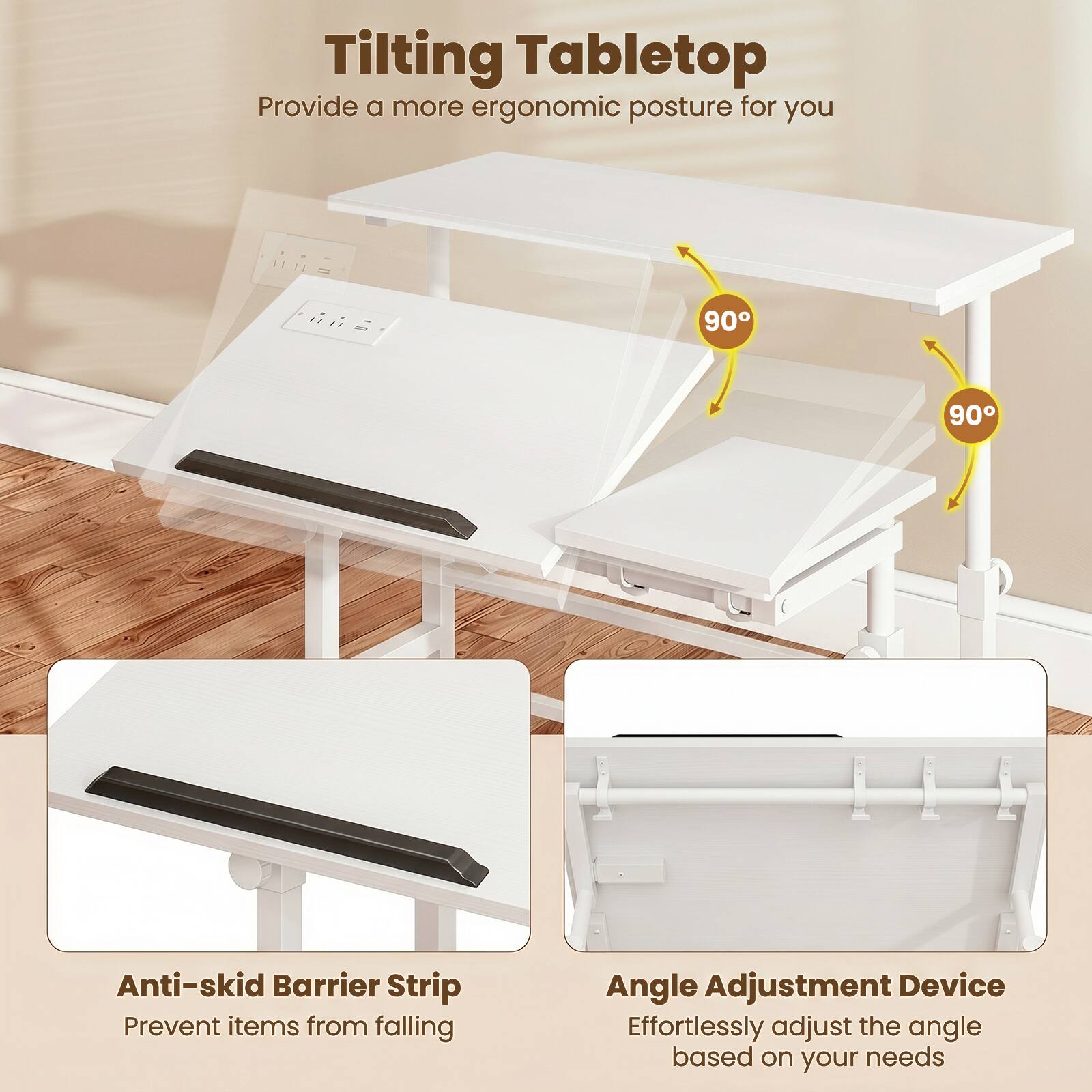 Tilting Tabletop  
Provide a more ergonomic posture for you  

90° 90°  

Anti-skid Barrier Strip  
Prevent items from falling  

Angle Adjustment Device  
Effortlessly adjust the angle based on your needs