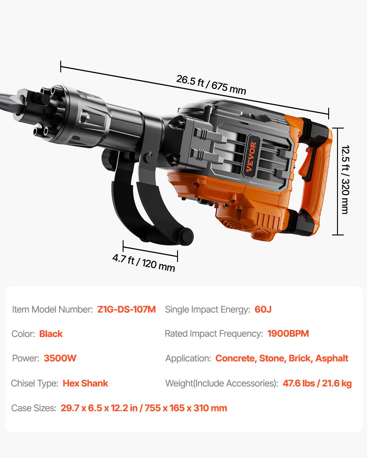26.5 ft / 675 mm  
12.5 ft / 320 mm  
4.7 ft / 120 mm  

Item Model Number: Z1G-DS-107M  
Single Impact Energy: 60J  
Color: Black  
Rated Impact Frequency: 1900BPM  
Power: 3500W  
Application: Concrete, Stone, Brick, Asphalt  
Chisel Type: Hex Shank  
Weight (Include Accessories): 47.6 lbs / 21.6 kg  
Case Sizes: 29.7 x 6.5 x 12.2 in / 755 x 165 x 310 mm