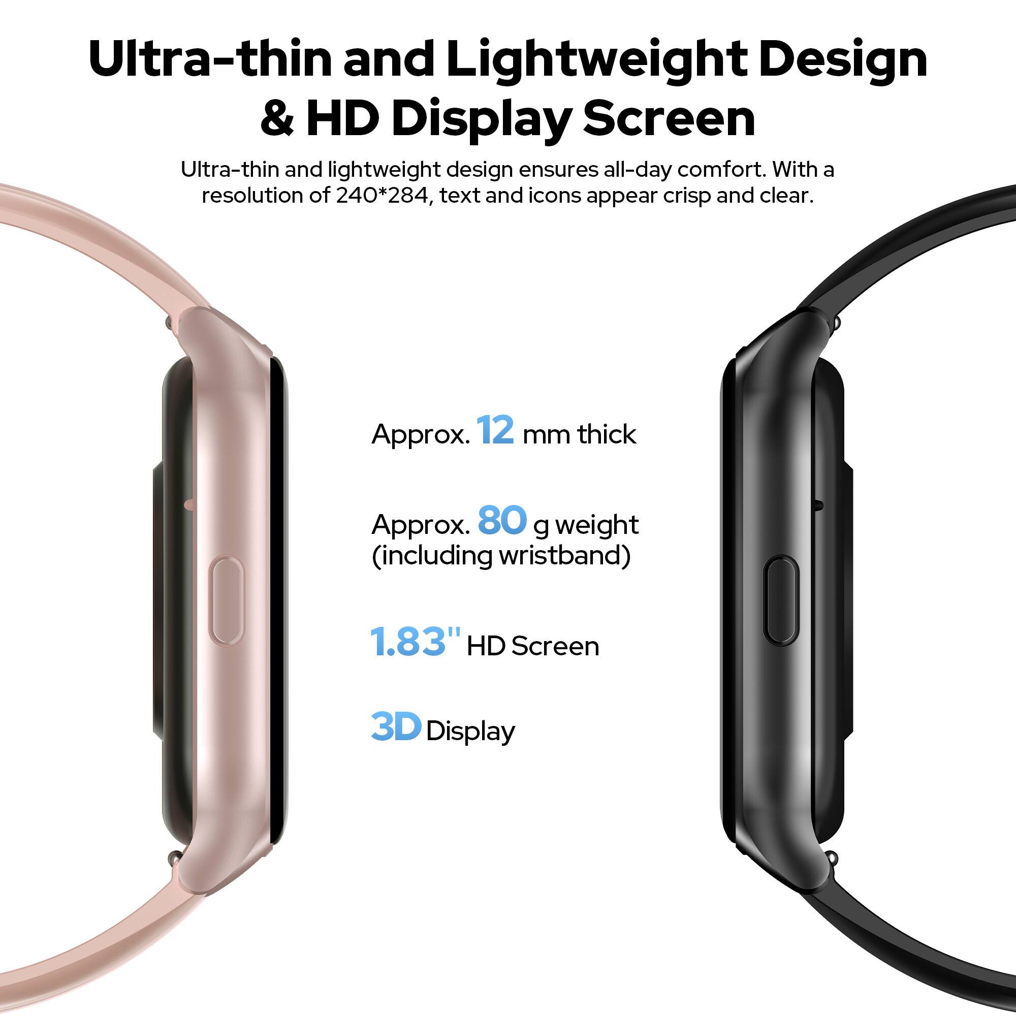 Ultra-thin and Lightweight Design & HD Display Screen

Ultra-thin and lightweight design ensures all-day comfort. With a resolution of 240*284, text and icons appear crisp and clear.

- Approx. 12 mm thick
- Approx. 80 g weight (including wristband)
- 1.83" HD Screen
- 3D Display