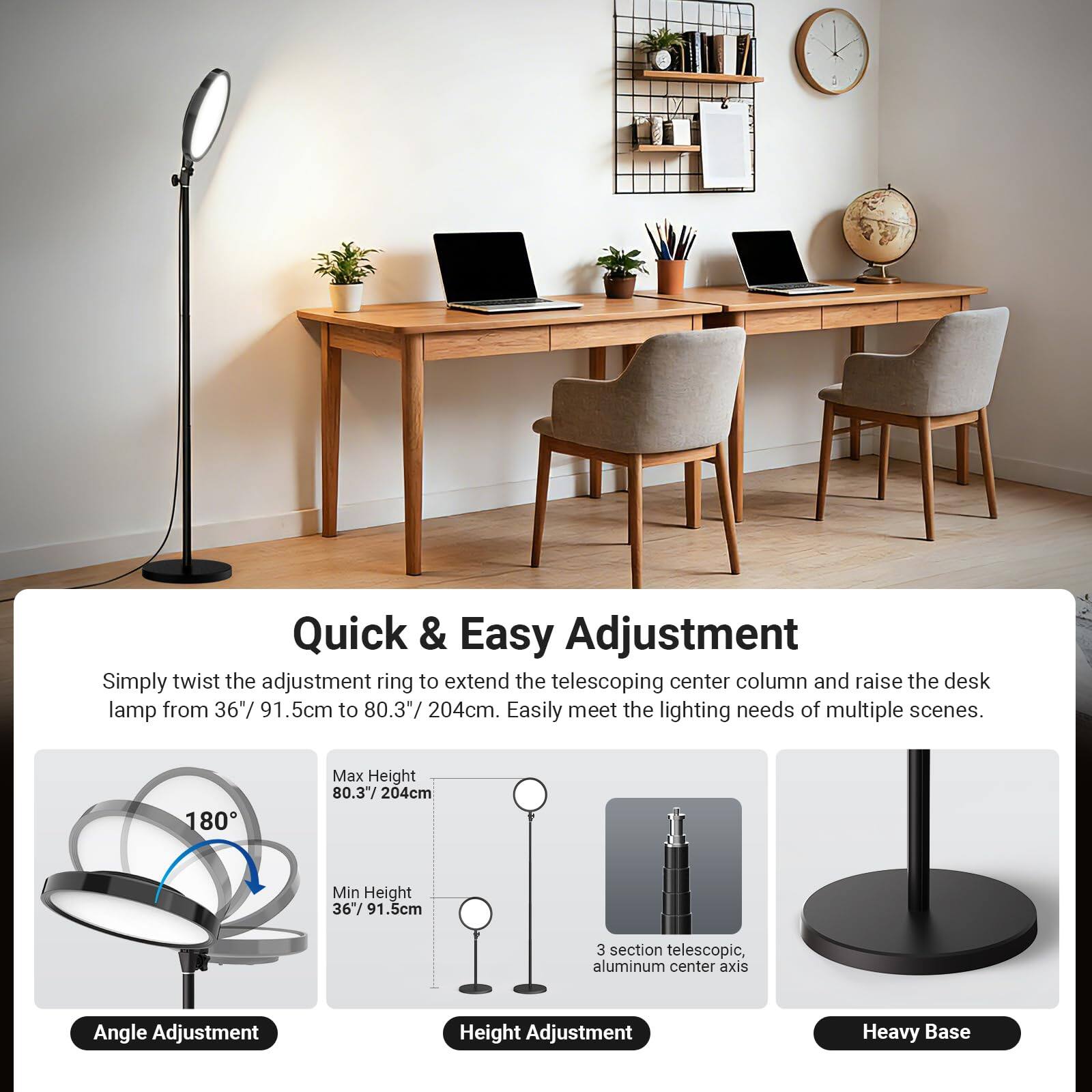 Quick & Easy Adjustment

Simply twist the adjustment ring to extend the telescoping center column and raise the desk lamp from 36" / 91.5cm to 80.3" / 204cm. Easily meet the lighting needs of multiple scenes.

- Max Height: 80.3" / 204cm
- Min Height: 36" / 91.5cm
- 3 section telescopic, aluminum center axis
- Angle Adjustment
- Height Adjustment
- Heavy Base
