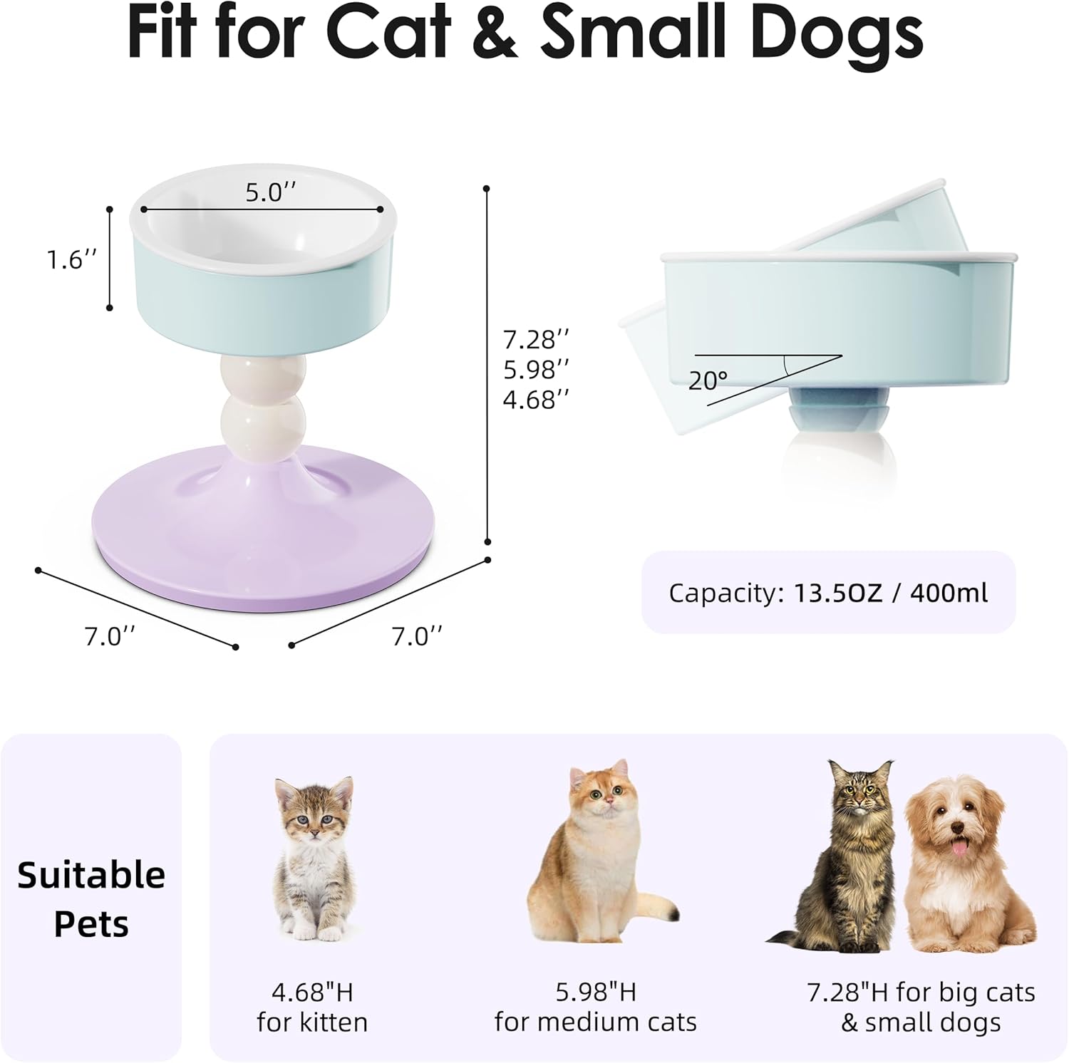 Fit for Cat & Small Dogs

- 5.0" (diameter of the bowl)
- 1.6" (height of the bowl)
- 7.0" (diameter of the base)
- 7.28" (height of the stand)
- 5.98" (height of the stand for medium cats)
- 4.68" (height of the stand for kittens)
- 20° (angle of the water bowl)
- Capacity: 13.5OZ / 400ml

Suitable Pets

- 4.68"H for kitten
- 5.98"H for medium cats
- 7.28"H for big cats & small dogs