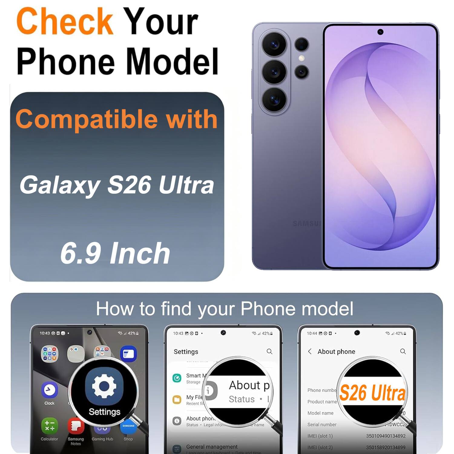 Check Your Phone Model  
Compatible with Galaxy S26 Ultra  
6.9 Inch  

How to find your Phone model  

Settings  
About phone  

Product name: S26 Ultra  
Model name:  
Serial number: TDWCOA  
IMEI (slot 1): 350109490134892  
IMEI (slot 2): 350158920134899