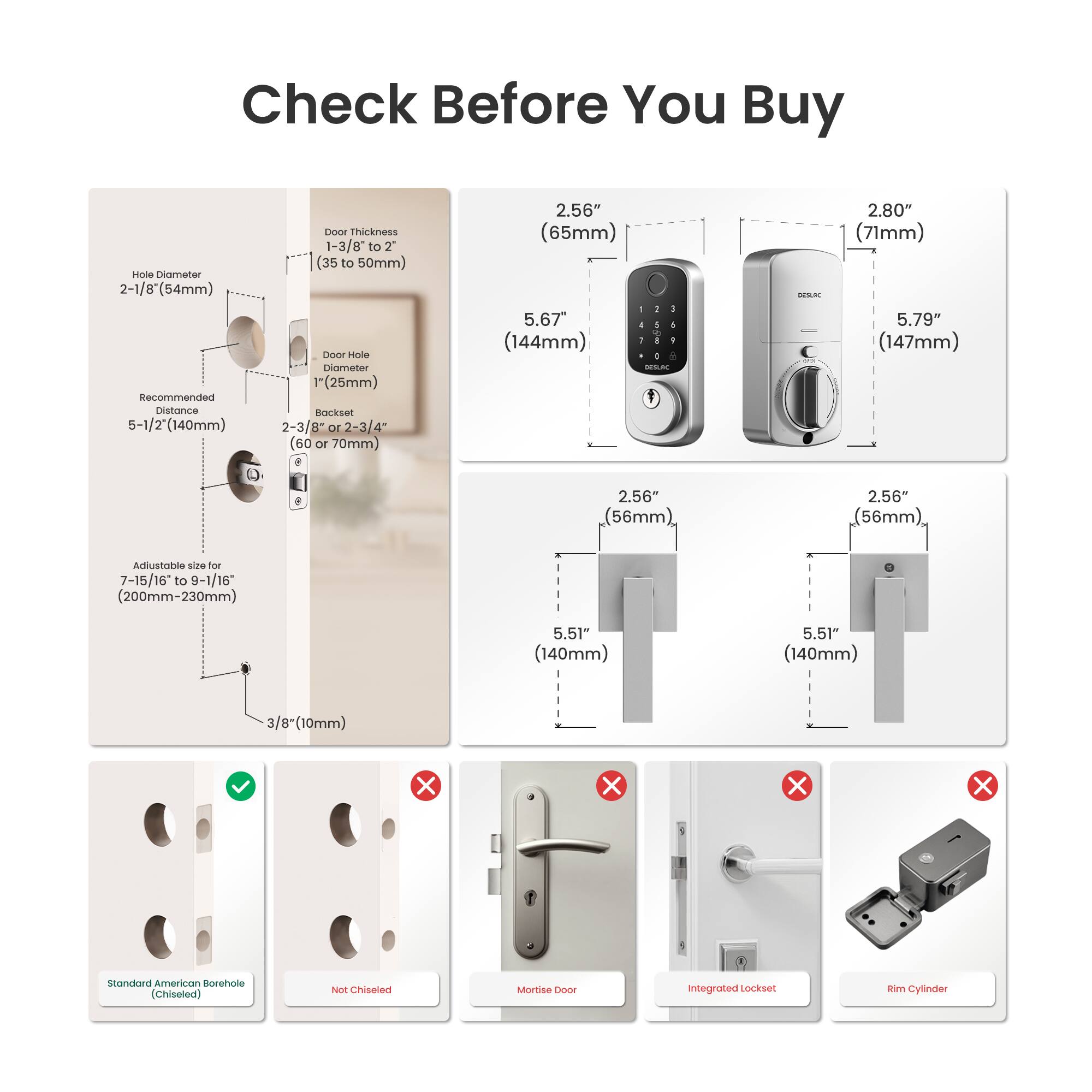 Check Before You Buy

- Hole Diameter: 2-1/8" (54mm)
- Recommended Distance: 5-1/2" (140mm)
- Door Thickness: 1-3/8" to 2" (35 to 50mm)
- Door Hole Diameter: 1" (25mm)
- Backset: 2-3/8" or 2-3/4" (60 or 70mm)
- Adjustable size for 7-15/16" to 9-1/16" (200mm-230mm)
- 3/8" (10mm)

- 2.56" (65mm)
- 2.80" (71mm)
- 5.67" (144mm)
- 5.79" (147mm)
- 2.56" (56mm)
- 5.51" (140mm)

- Standard American Borehole (Chiseled)
- Not Chiseled
- Mortise Door
- Integrated Lockset
- Rim Cylinder