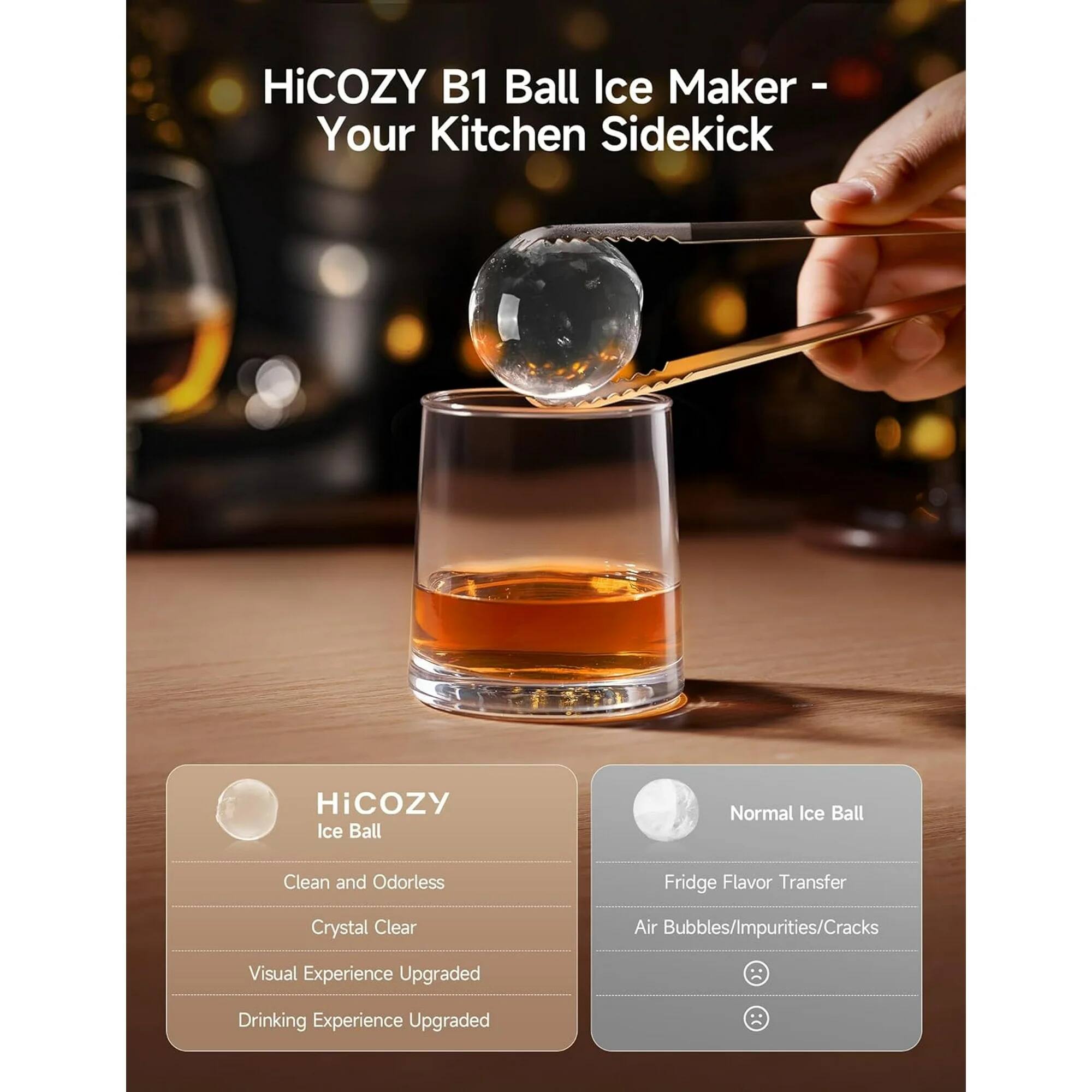 HiCOZY B1 Ball Ice Maker - Your Kitchen Sidekick

HiCOZY Ice Ball
- Clean and Odorless
- Crystal Clear
- Visual Experience Upgraded
- Drinking Experience Upgraded

Normal Ice Ball
- Fridge Flavor Transfer
- Air Bubbles/Impurities/Cracks