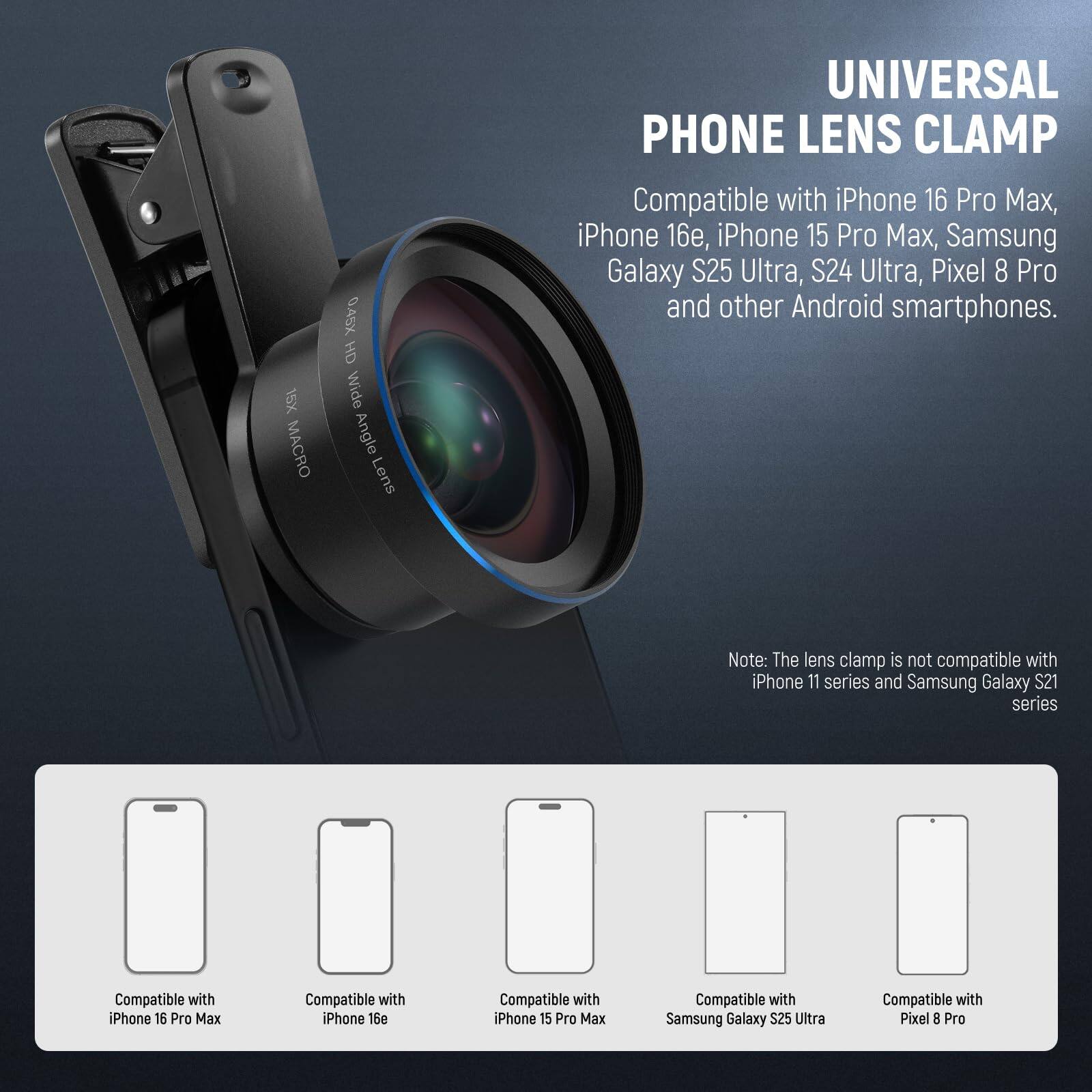 15X Macro 0.45X HD Wide Angle Lens Universal Phone Lens Clamp

Compatible with iPhone 16 Pro Max, iPhone 16, iPhone 15 Pro Max, Samsung Galaxy S25 Ultra, S24 Ultra, Pixel 8 Pro, and other Android smartphones.

Note: The lens clamp is not compatible with iPhone 11 series and Samsung Galaxy S21 series.

Compatible with:
- iPhone 16 Pro Max
- iPhone 16e
- iPhone 15 Pro Max
- Samsung Galaxy S25 Ultra
- Pixel 8 Pro