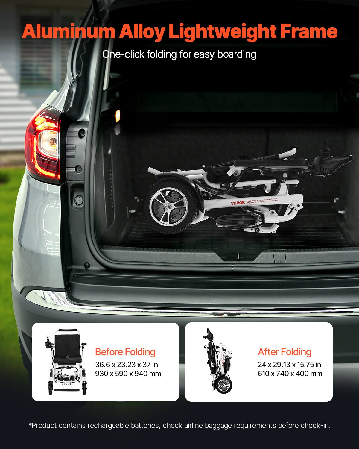 Aluminum Alloy Lightweight Frame  
One-click folding for easy boarding  

Before Folding  
36.6 x 23.23 x 37 in  
930 x 590 x 940 mm  

After Folding  
24 x 29.13 x 15.75 in  
610 x 740 x 400 mm  

*Product contains rechargeable batteries, check airline baggage requirements before check-in.