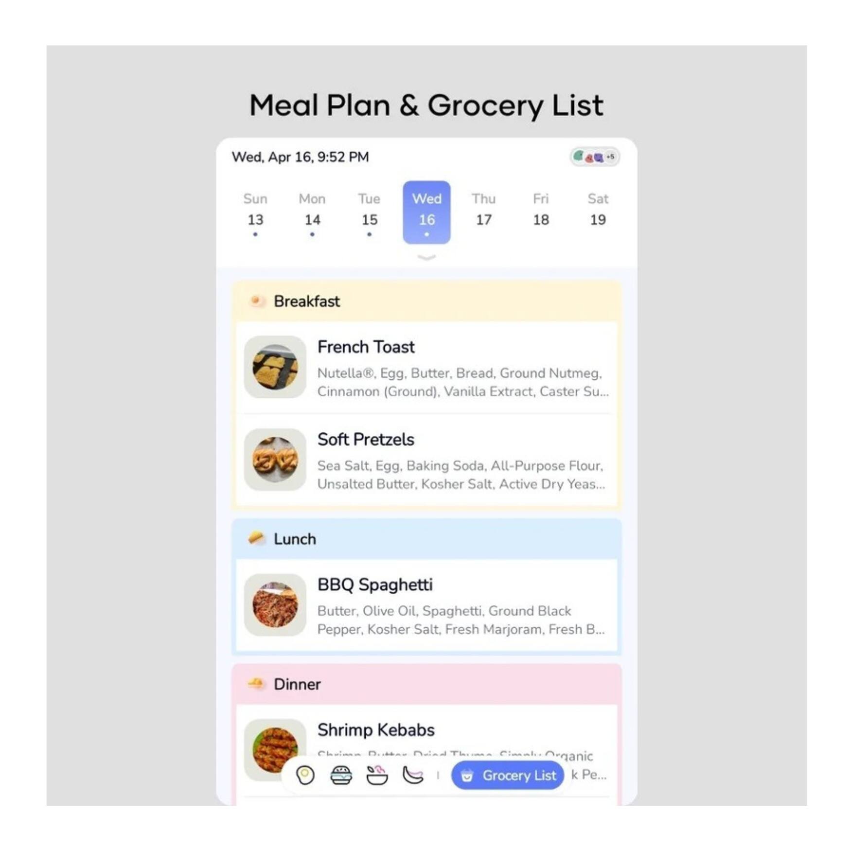 **Meal Plan & Grocery List**

**Wed, Apr 16, 9:52 PM**

**Sun 13**  
**Mon 14**  
**Tue 15**  
**Wed 16**  
**Thu 17**  
**Fri 18**  
**Sat 19**

---

**Breakfast**

- **French Toast**  
  Nutella®, Egg, Butter, Bread, Ground Nutmeg, Cinnamon (Ground), Vanilla Extract, Caster Sugar, Baking Soda, All-Purpose Flour, Kosher Salt, Active Dry Yeast

- **Soft Pretzels**  
  Sea Salt, Egg, Baking Soda, All-Purpose Flour, Unsalted Butter, Kosher Salt, Active Dry Yeast

---

**Lunch**

- **BBQ Spaghetti**  
  Butter, Olive Oil, Spaghetti, Ground Black Pepper, Kosher Salt, Fresh Marjoram, Fresh Basil

---

**Dinner**

- **Shrimp Kebabs**  
  Organic Chicken, Butter, Pineapple, Organic Sugar, Cilantro, Lime Juice, Kosher Salt, Black Pepper

---

**Grocery List**  
k Pe...