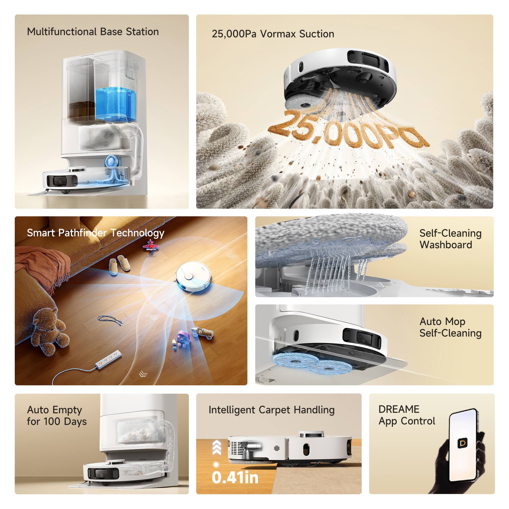 Multifunctional Base Station  
25,000Pa Vormax Suction  
Smart Pathfinder Technology  
Self-Cleaning Washboard  
Auto Mop Self-Cleaning  
Auto Empty for 100 Days  
Intelligent Carpet Handling  
DREAME App Control  
0.41in