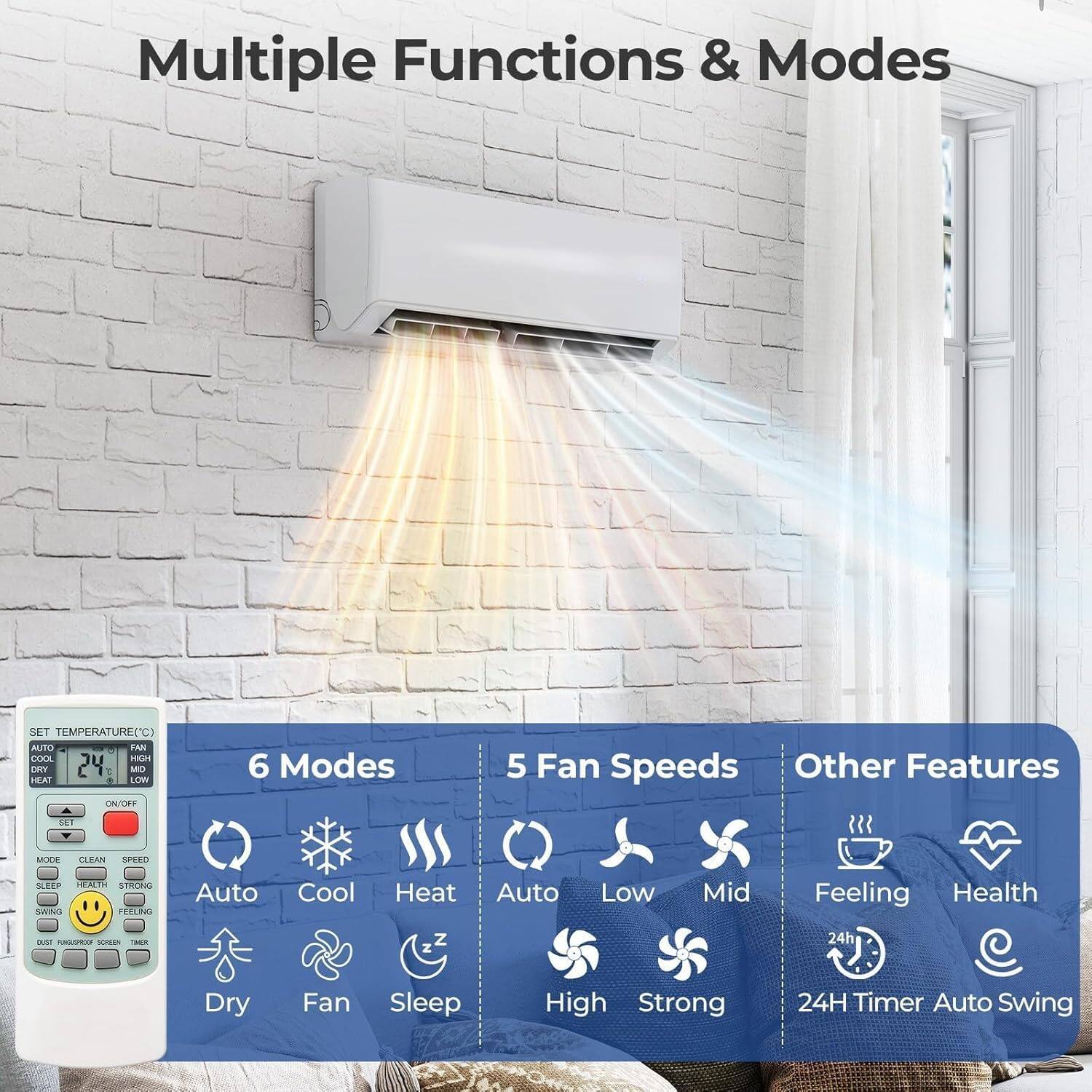 Multiple Functions & Modes

SET TEMPERATURE (C)  
AUTO COOL HEAT  
24 C  
MO TEAI  
LOW ON/T

6 Modes  
5 Fan Speeds  
Other Features

SET MODE  
CLEAN  
SPEED  
SEREP  
T SISON  
Nanta  
Auto Cool  
Heat  
Auto  
Low  
Mid  
Feeling  
Health  
BAE  
A  
SUREN  
Z  
24h  
Dry  
Fan  
Sleep  
High  
Strong  
24H Timer  
Auto Swing