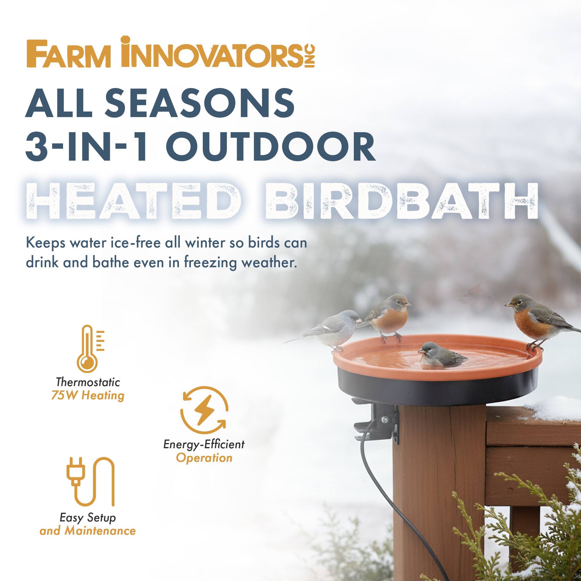 FARM INNOVATORS INC  
ALL SEASONS 3-IN-1 OUTDOOR HEATED BIRDBATH  
Keeps water ice-free all winter so birds can drink and bathe even in freezing weather.  
Thermostatic 75W Heating  
Energy-Efficient Operation  
Easy Setup and Maintenance