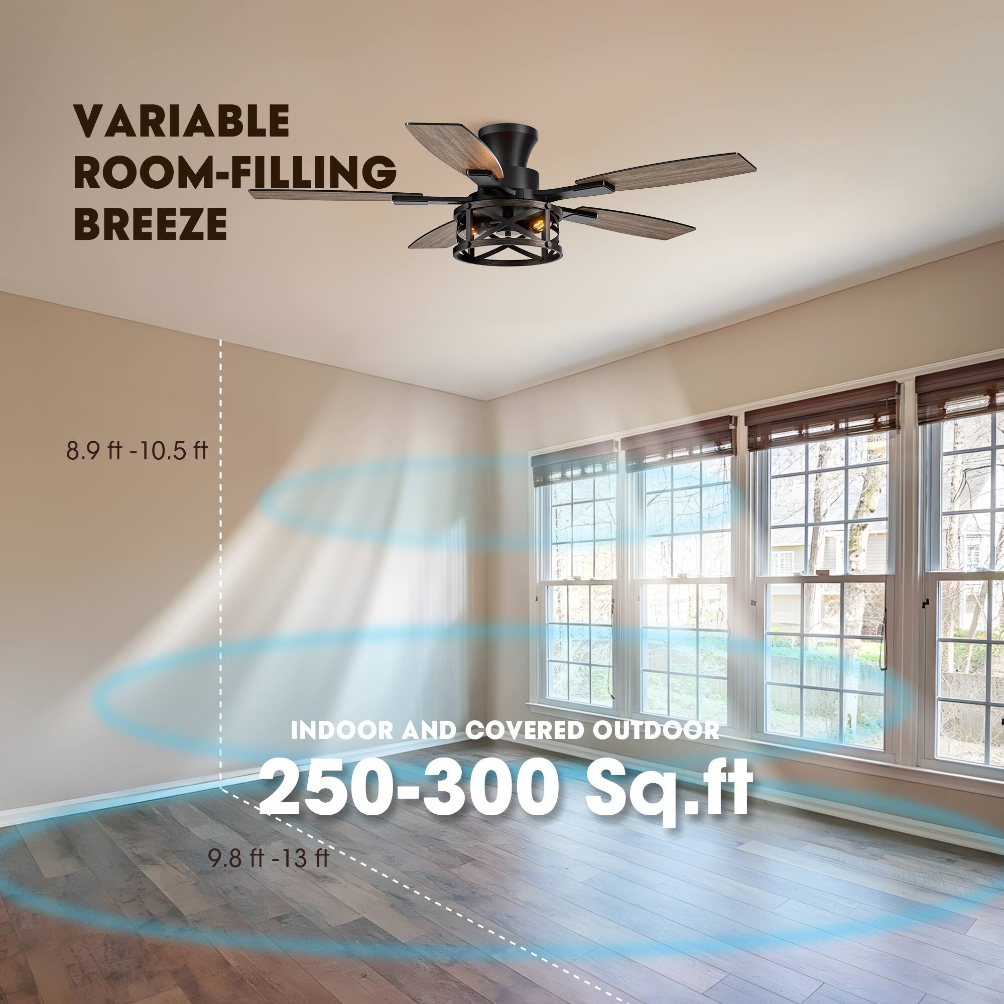 VARIABLE ROOM-FILLING BREEZE

8.9 ft - 10.5 ft

INDOOR AND COVERED OUTDOOR

250-300 Sq.ft

9.8 ft - 13 ft