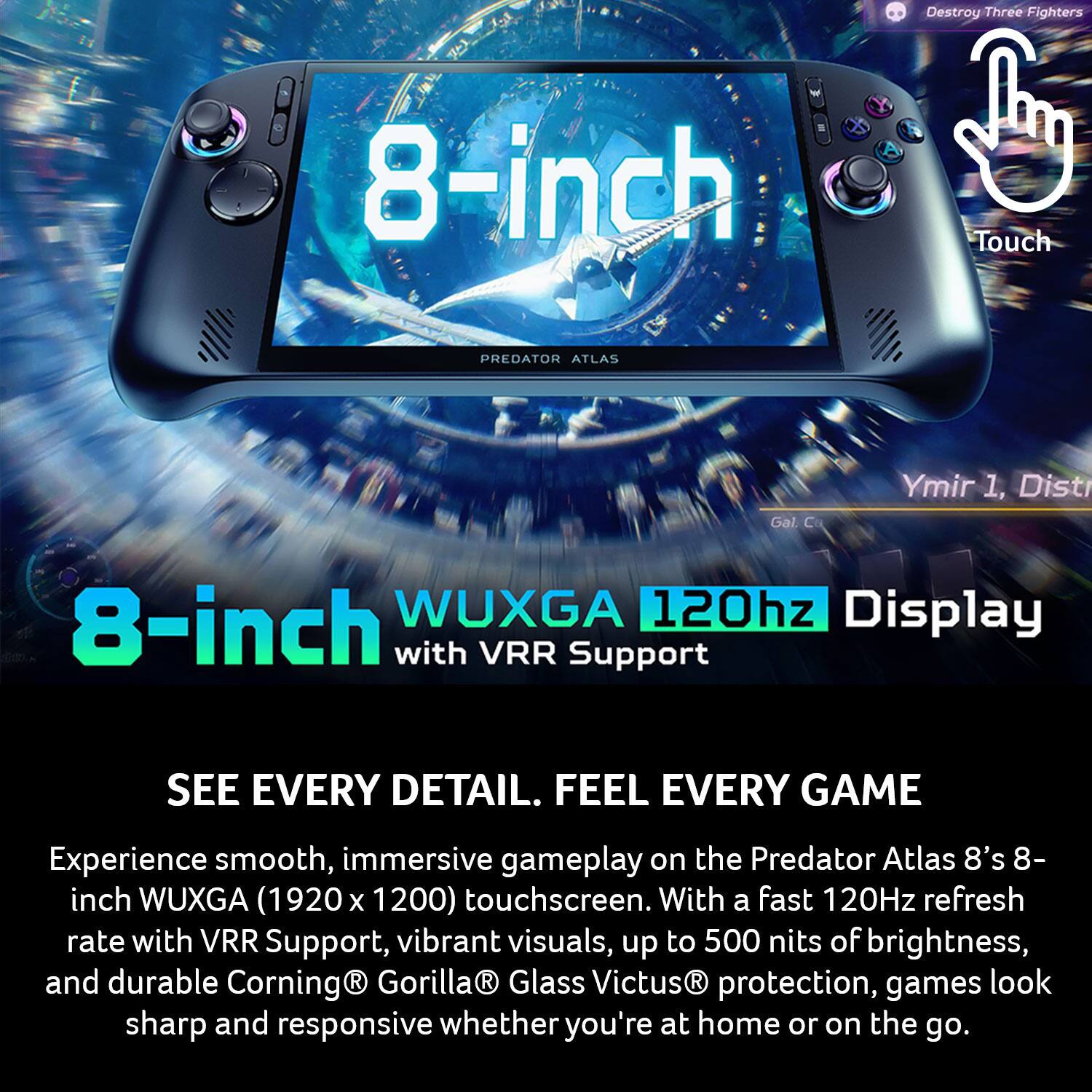 Destroy Three Fighters

8-inch Touch

PREDATOR ATLAS

Gal. C

Ymir 1, Dist

8-inch WUXGA 120hz Display with VRR Support

SEE EVERY DETAIL. FEEL EVERY GAME

Experience smooth, immersive gameplay on the Predator Atlas 8's 8-inch WUXGA (1920 x 1200) touchscreen. With a fast 120Hz refresh rate with VRR Support, vibrant visuals, up to 500 nits of brightness, and durable Corning Gorilla Glass Victus protection, games look sharp and responsive whether you're at home or on the go.