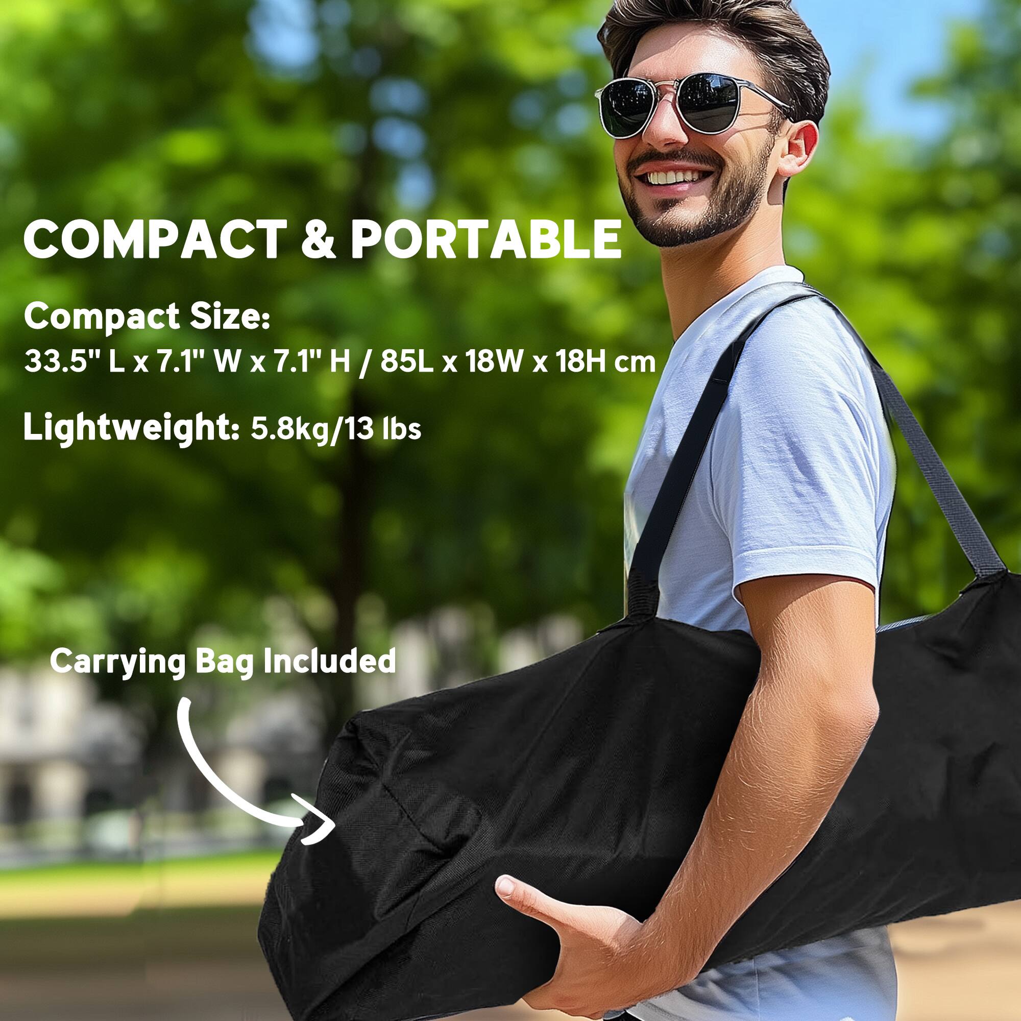 COMPACT & PORTABLE
Compact Size: 33.5" L x 7.1" W x 7.1" H / 85L x 18W x 18H cm
Lightweight: 5.8kg/13 lbs
Carrying Bag Included