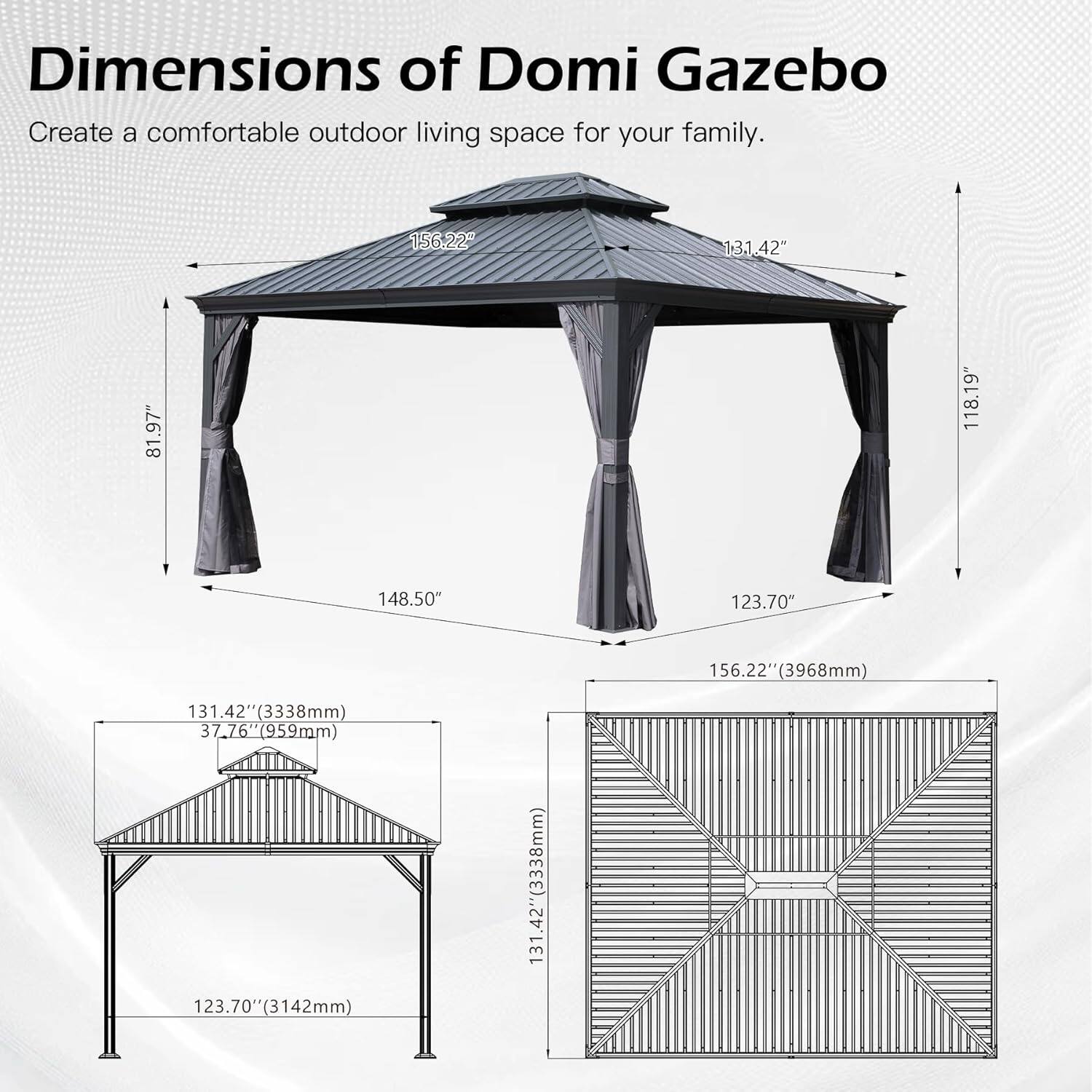 Dimensions of Domi Gazebo  
Create a comfortable outdoor living space for your family.  

- 156.22" (3968mm)  
- 131.42" (3338mm)  
- 81.97"  
- 118.19"  
- 148.50"  
- 123.70"  
- 156.22" (3968mm)  
- 131.42" (3338mm)  
- 37.76" (959mm)  
- 76" (959mm)  
- 123.70" (3142mm)  
- 131.42" (3338mm)