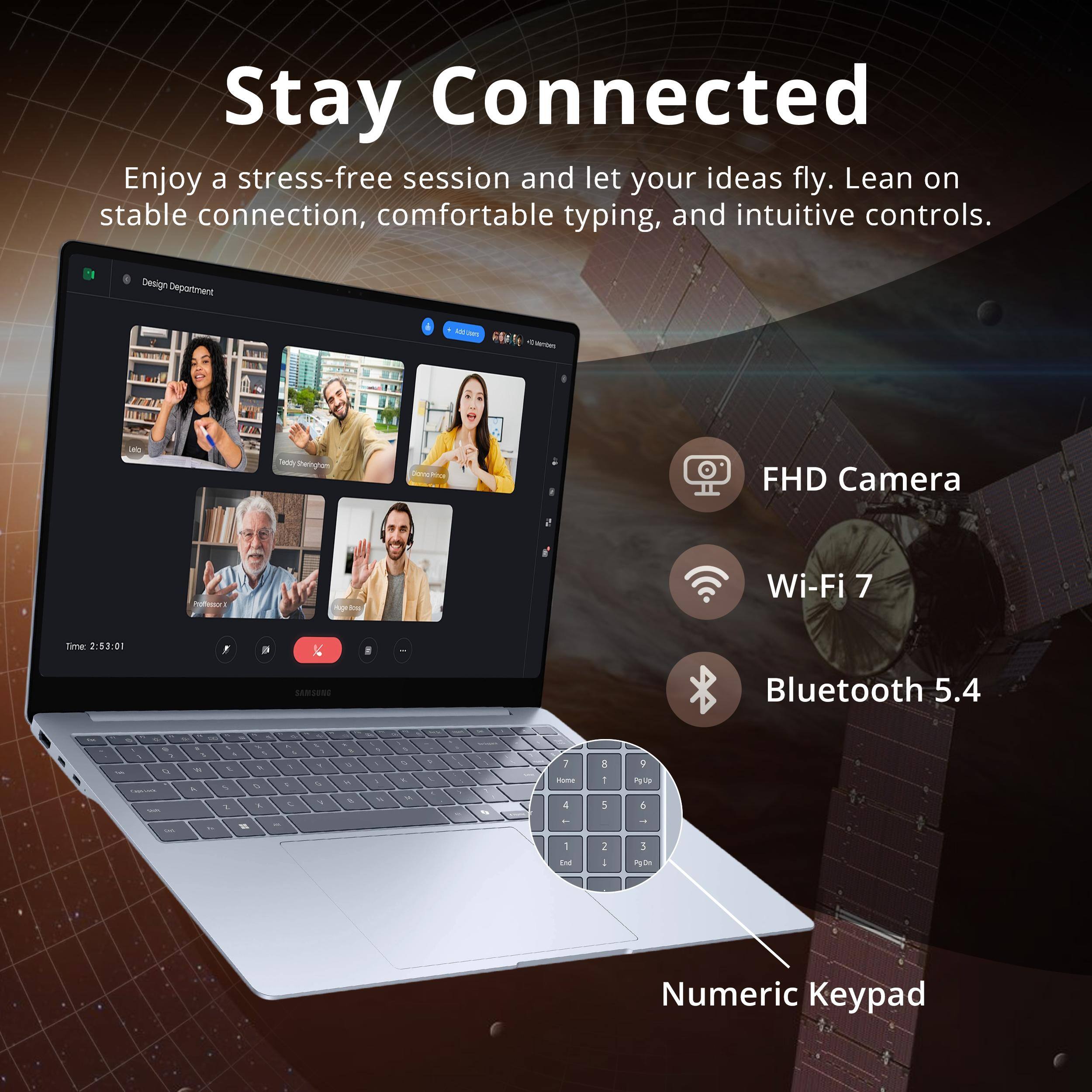 Stay Connected

Enjoy a stress-free session and let your ideas fly. Lean on stable connection, comfortable typing, and intuitive controls.

Design Department

- FHD Camera
- Wi-Fi 7
- Bluetooth 5.4

Time: 2:83:00

Numeric Keypad