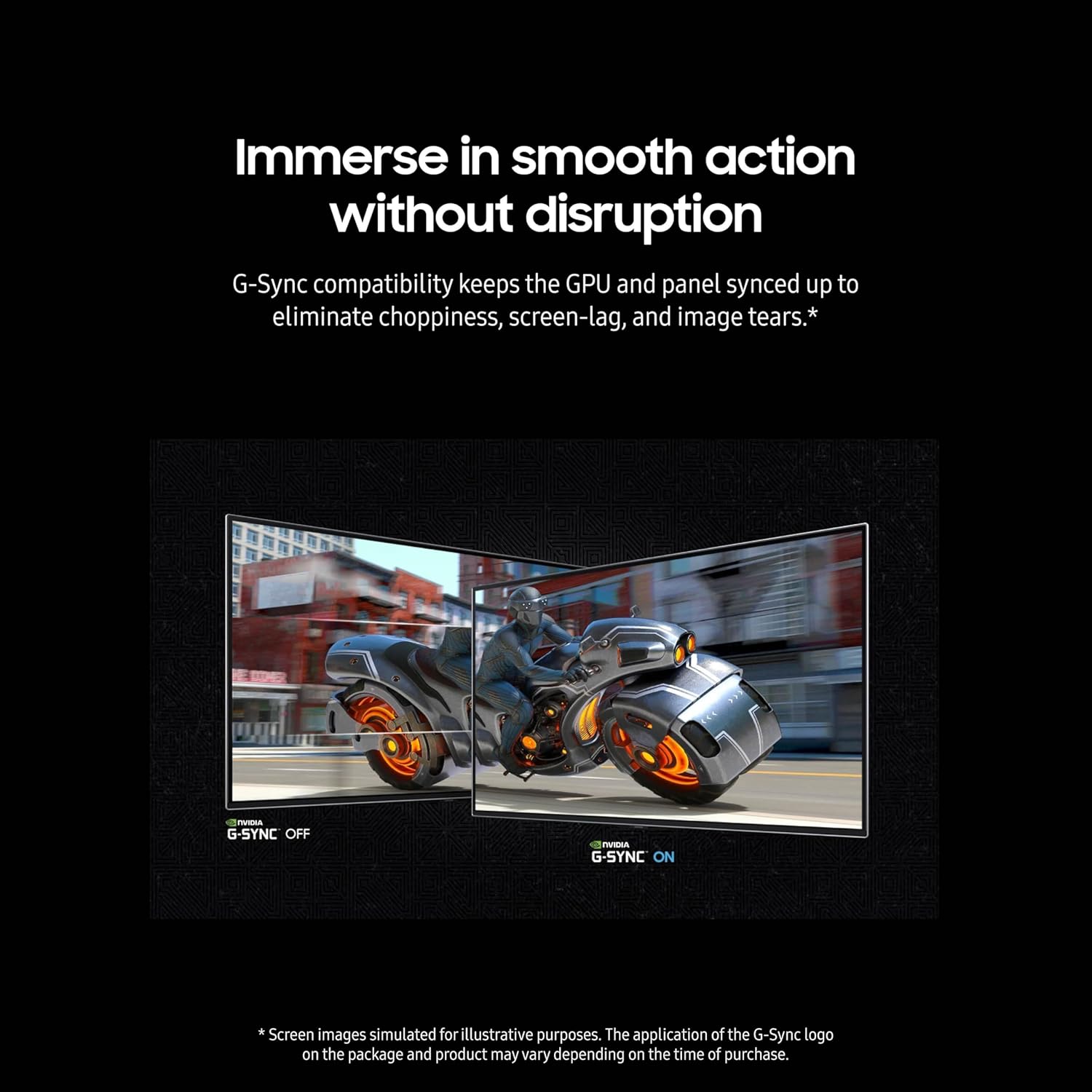 Immerse in smooth action without disruption

G-Sync compatibility keeps the GPU and panel synced up to eliminate choppiness, screen-lag, and image tears.*

G-SYNC OFF  G-SYNC ON

*Screen images simulated for illustrative purposes. The application of the G-Sync logo on the package and product may vary depending on the time of purchase.