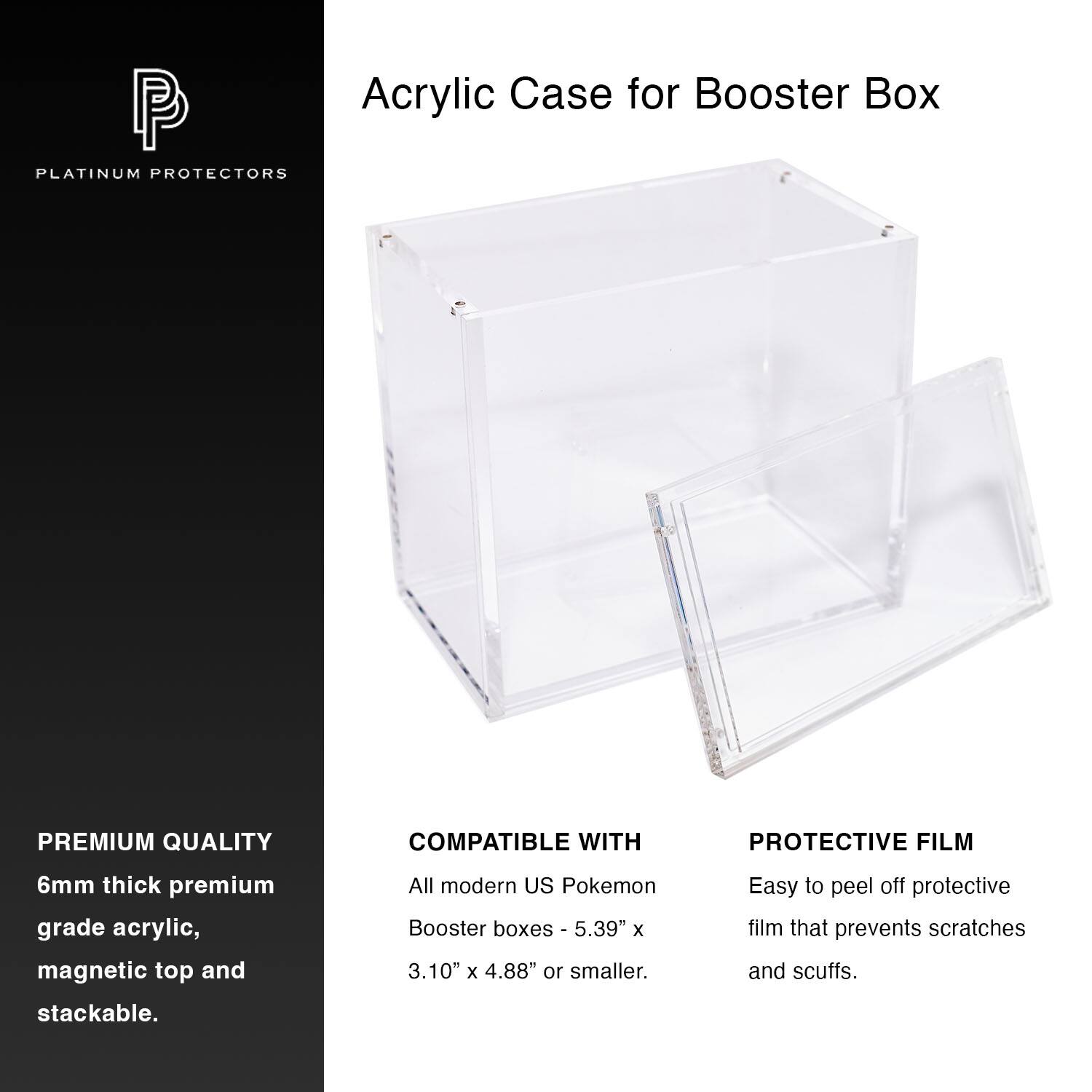 Acrylic Case for Booster Box

PLATINUM PROTECTORS

PREMIUM QUALITY  
6mm thick premium grade acrylic, magnetic top and stackable.

COMPATIBLE WITH  
All modern US Pokemon Booster boxes - 5.39" x 3.10" x 4.88" or smaller.

PROTECTIVE FILM  
Easy to peel off protective film that prevents scratches and scuffs.