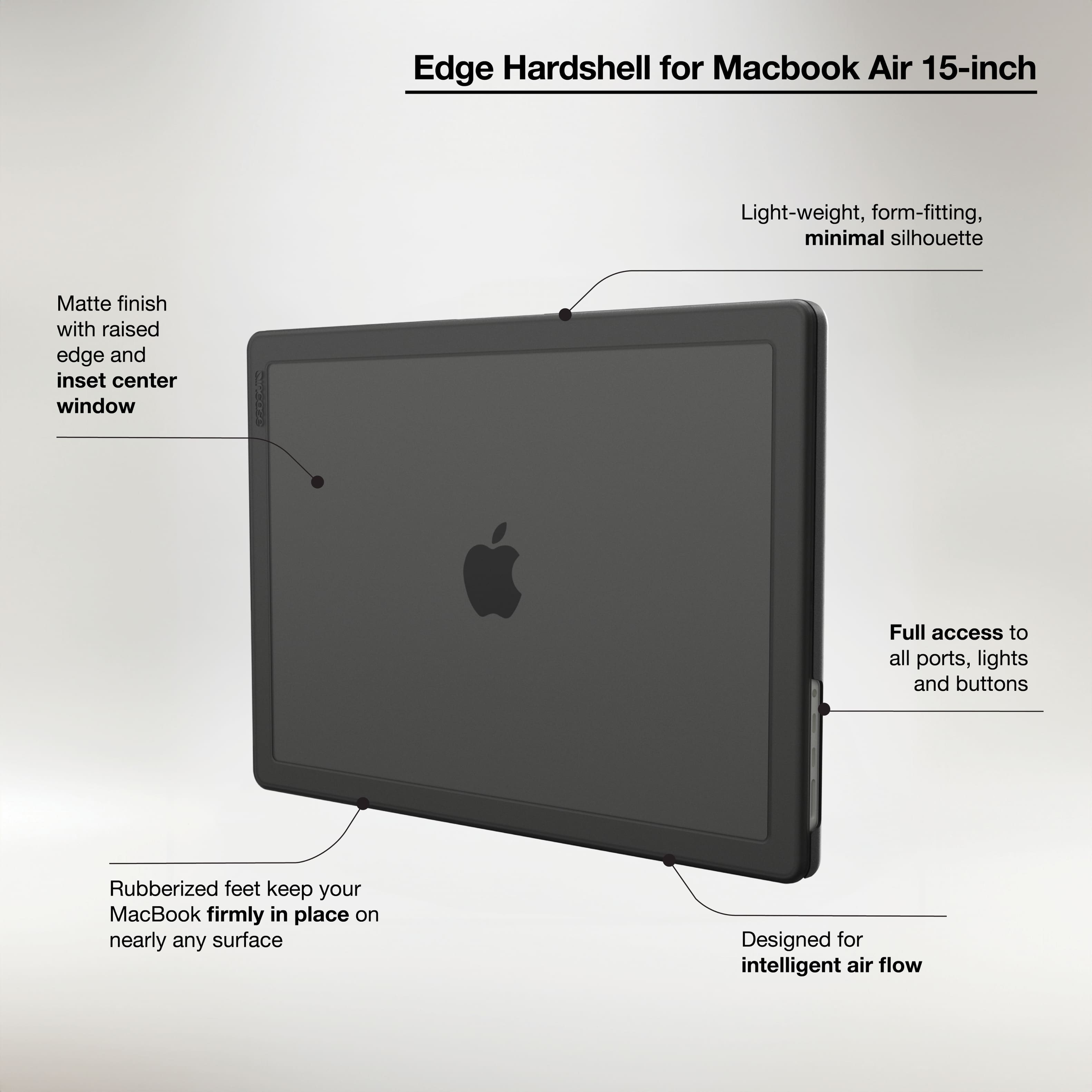 Edge Hardshell for Macbook Air 15-inch:
* Light-weight, form-fitting, minimal silhouette
* Matte finish with raised edge and inset center window
* Full access to all ports, lights, and buttons
* Rubberized feet keep your MacBook firmly in place on nearly any surface
* Designed for intelligent air flow