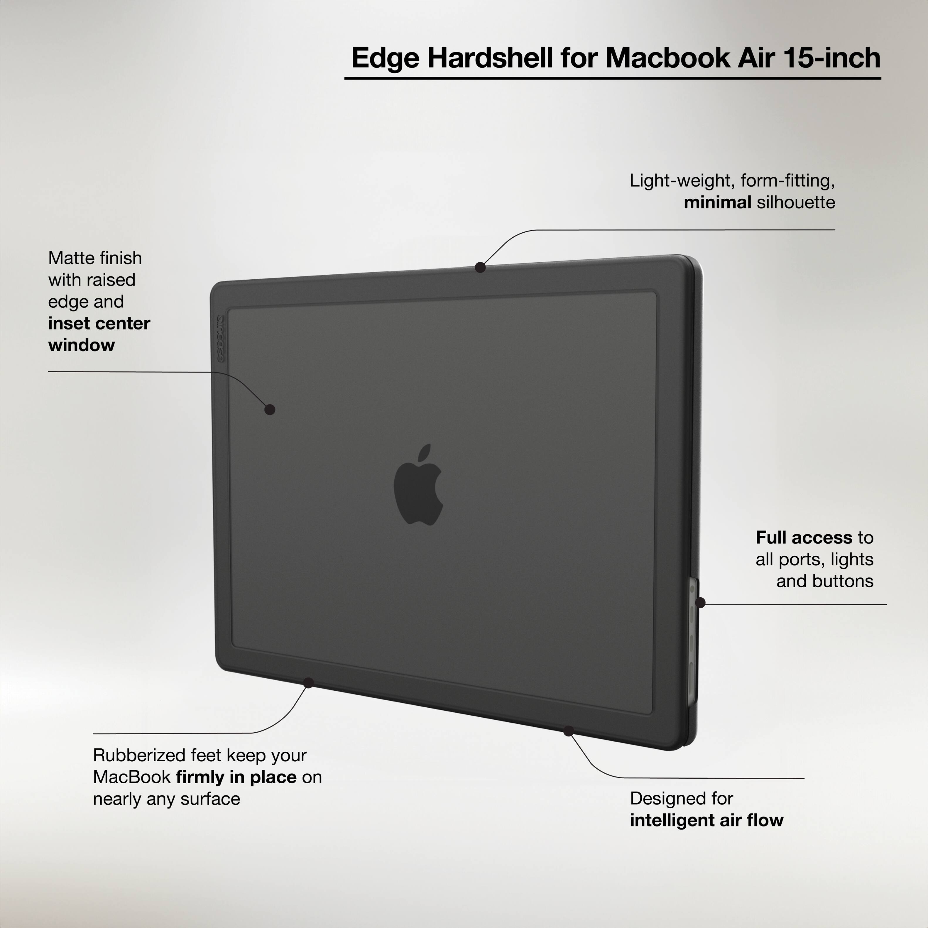 Edge Hardshell for Macbook Air 15-inch:

* Light-weight, form-fitting, minimal silhouette
* Matte finish with raised edge and inset center window
* Full access to all ports, lights, and buttons
* Rubberized feet keep your MacBook firmly in place on nearly any surface
* Designed for intelligent air flow