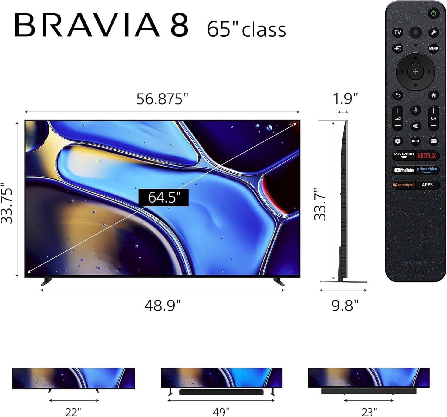 BRAVIA 8 65" class TV  
MENU  
56.875"  
1.9"  
CH  
SONY PICTURES  
NETFLIX  
33.75"  
64.5"  
33.7"  
Voullabe prime video  
crunchyroll  
APPS  
SONY  
48.9"  
9.8"  
22"  
49"  
23"