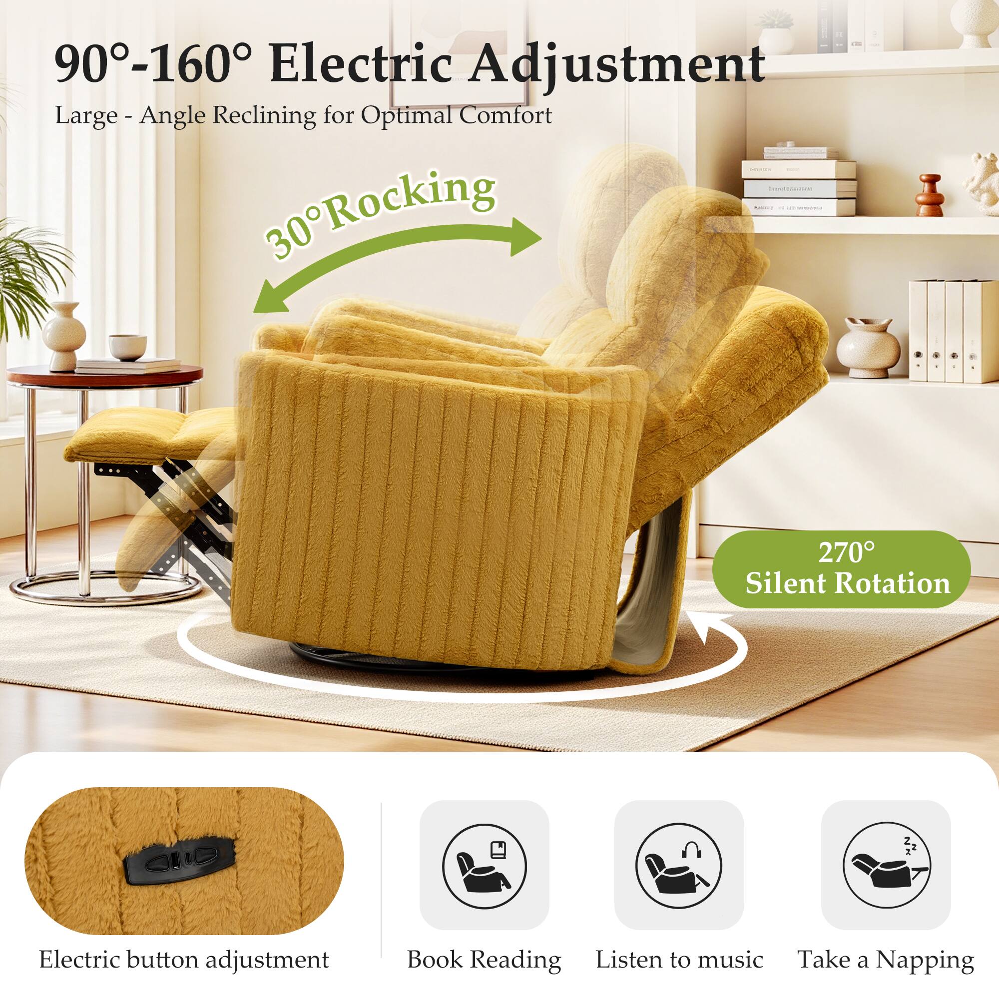 90°-160° Electric Adjustment  
Large - Angle Reclining for Optimal Comfort  

30° Rocking  

270° Silent Rotation  

Electric button adjustment  
Book Reading  
Listen to music  
Take a Napping