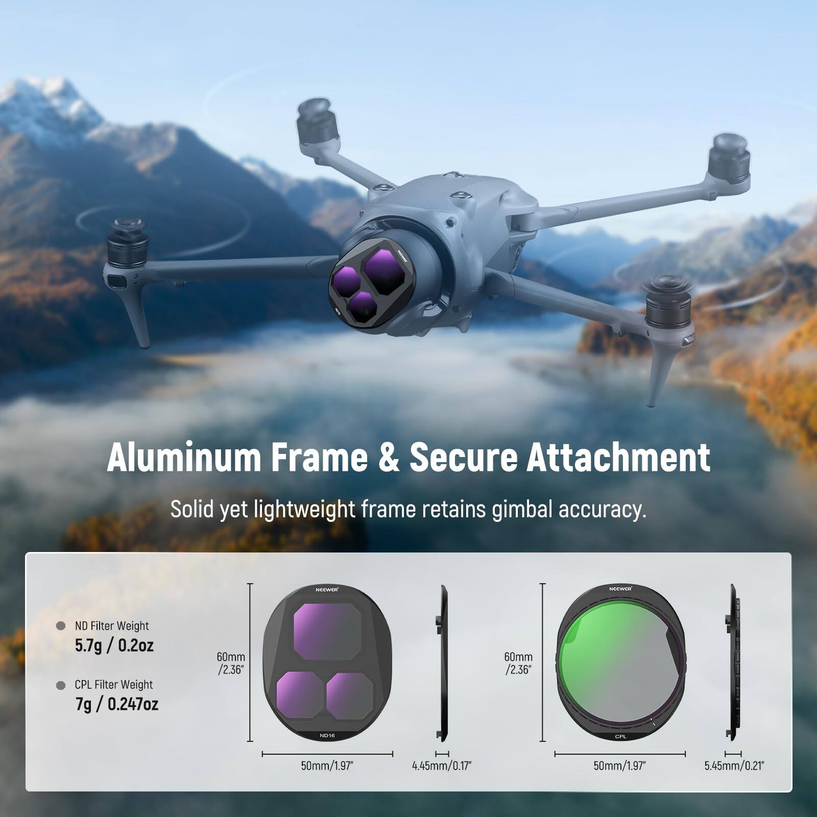 Aluminum Frame & Secure Attachment  
Solid yet lightweight frame retains gimbal accuracy.  

ND Filter Weight: 5.7g / 0.2oz  
CPL Filter Weight: 7g / 0.247oz  

60mm / 2.36"  
50mm / 1.97"  
4.45mm / 0.17"