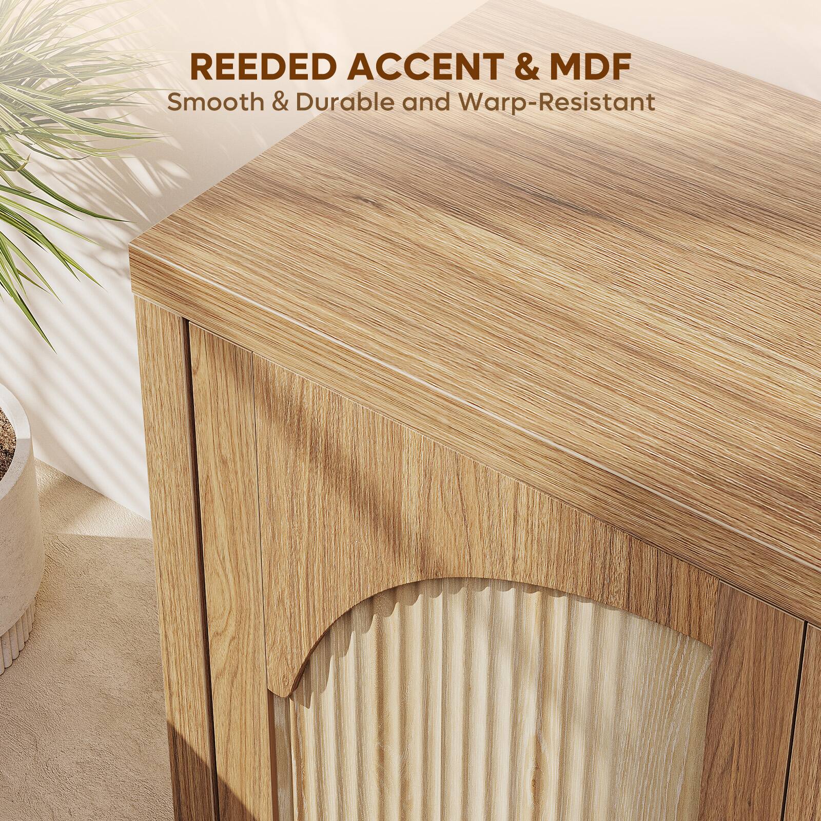 REEDED ACCENT & MDF  
Smooth & Durable and Warp-Resistant