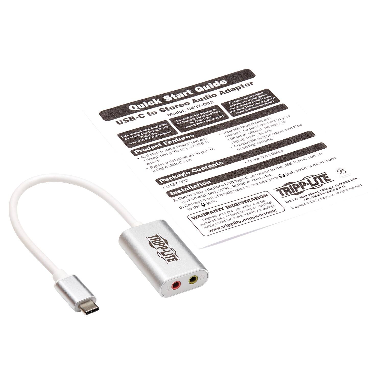 **Quick Start Guide**

**USB-C to Stereo Audio Adapter**

**Model: U437-002**

**Features:**
- Add stereo audio to your USB-C device
- Connect a USB-C port to a 3.5mm headphone jack
- Compatible with Windows and Mac operating systems

**Product Information:**
- Adapter USB-C connector to 3.5mm headphone jack
- Separate headphone and microphone ports
- Connects to USB-C port on your computer

**Package Contents:**
- U437-002 USB-C to Stereo Audio Adapter

**Installation:**
1. Connect your USB-C device to the adapter.
2. Connect your headphones or microphone to the adapter.

**WARRANTY REGISTRATION**
- Register your product today to receive a 1-year warranty.
- Automatically registered in 30 days if not registered online.
- www.tripplite.com/warranty

**WARRANTY**
- Limited warranty covers defects in materials and workmanship for 1 year from date of purchase.

**TRIPP-LITE**
- 1111 W. 35th St., Chicago, IL 60609 USA
- www.tripplite.com
- ©20