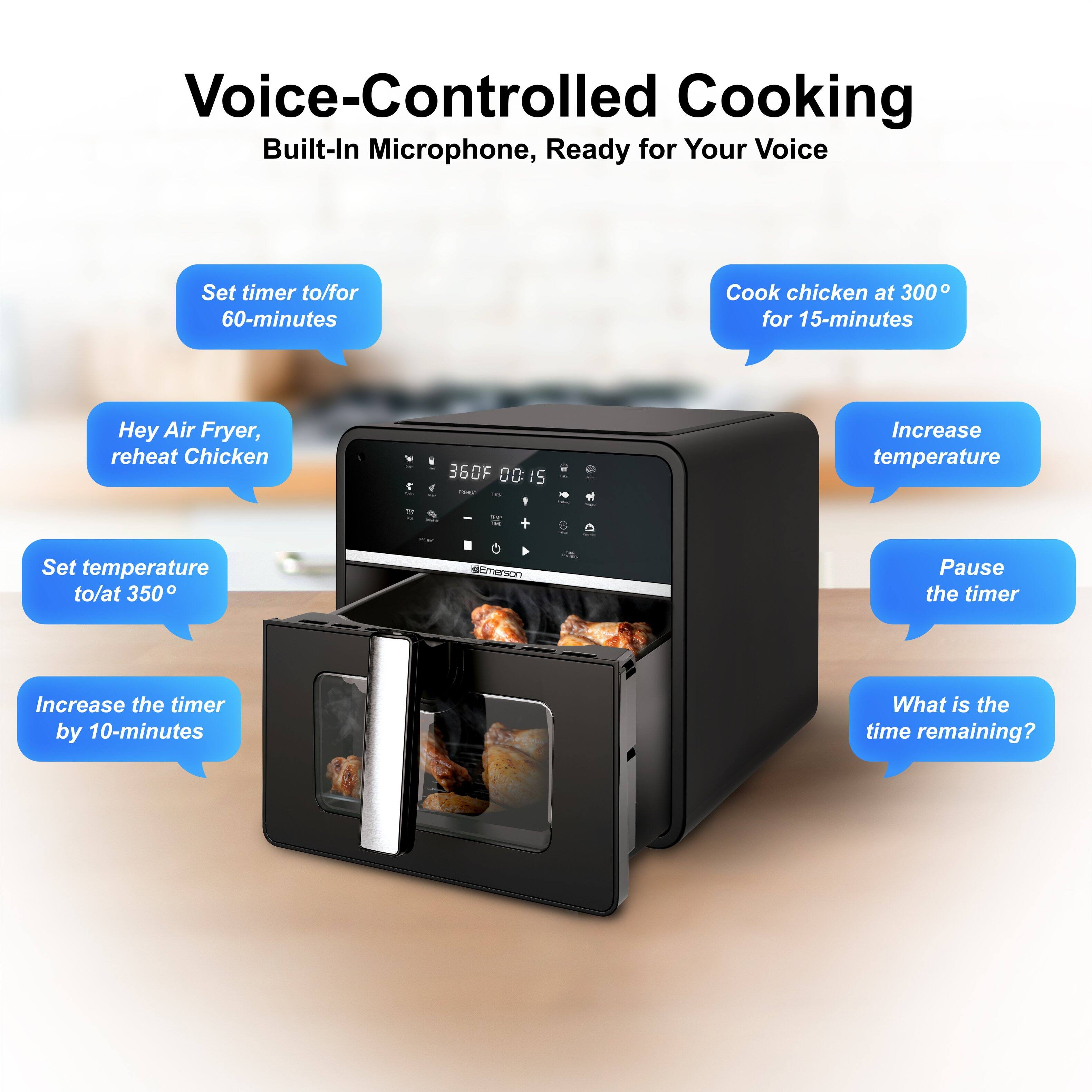 Voice-Controlled Cooking  
Built-In Microphone, Ready for Your Voice

- Set timer to/for 60-minutes
- Cook chicken at 300° for 15-minutes
- Hey Air Fryer, reheat Chicken
- Set temperature to/at 350°
- Increase the timer by 10-minutes
- Increase temperature
- Pause the timer
- What is the time remaining?