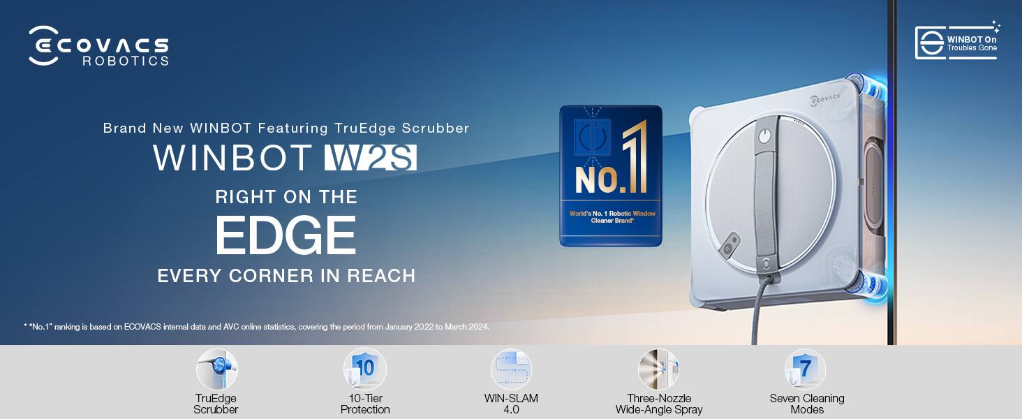 ECOVACS ROBOTICS

Brand New WINBOT Featuring TruEdge Scrubber

WINBOT W2S

RIGHT ON THE EDGE

EVERY CORNER IN REACH

*No.1 ranking is based on ECOVACS internal data and AVC online statistics, covering the period from January 2022 to March 2024.

- TruEdge Scrubber
- 10-Tier Protection
- WIN-SLAM 4.0
- Three-Nozzle Wide-Angle Spray
- Seven Cleaning Modes