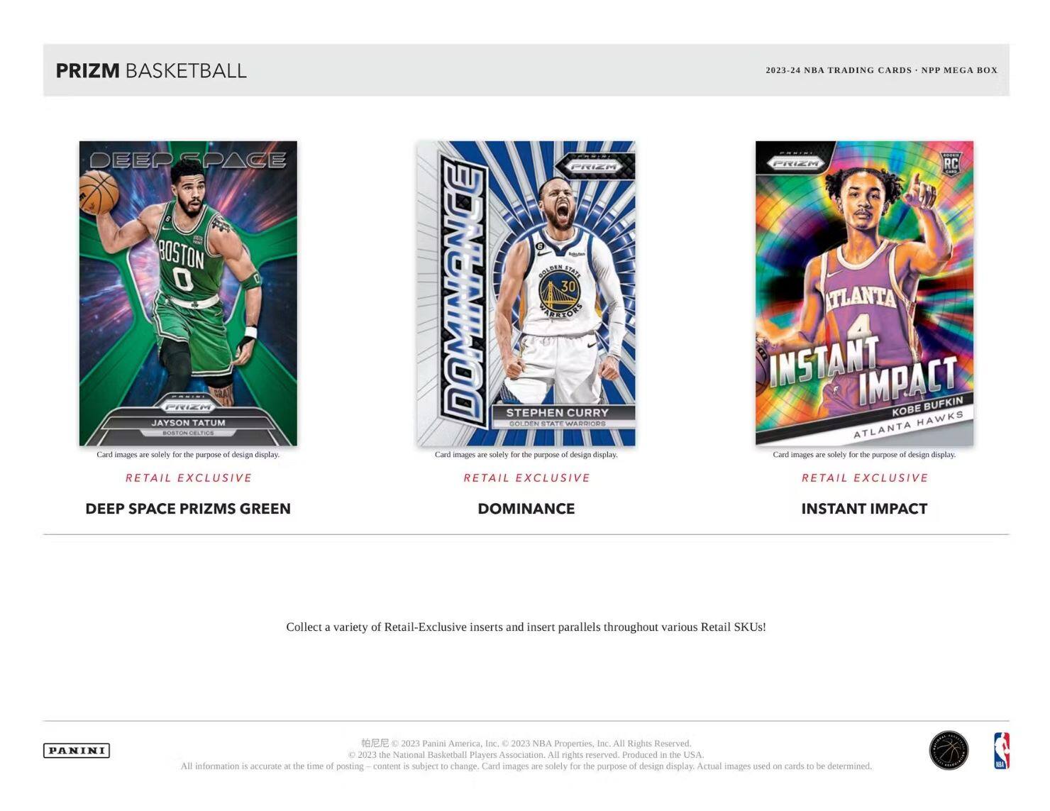 **PRIZM BASKETBALL**

- **DEEP SPACE PRIZMS GREEN**
  - JAYSON TATUM
  - BOSTON CELTICS
  - RETAIL EXCLUSIVE

- **DOMINANCE**
  - STEPHEN CURRY
  - GOLDEN STATE WARRIORS
  - RETAIL EXCLUSIVE

- **INSTANT IMPACT**
  - KOBE BRYANT
  - ATLANTA HAWKS
  - RETAIL EXCLUSIVE

---

Collect a variety of Retail-Exclusive inserts and insert parallels throughout various Retail SKUs!

---

**PANINI**

© 2023 Panini America, Inc. © 2023 NBA Properties, Inc. All Rights Reserved. © 2023 the National Basketball Players Association. All rights reserved. Produced in the USA. All information is accurate at the time of posting. Content is subject to change. Card images are solely for the purpose of design display. Actual images used on cards to be determined.