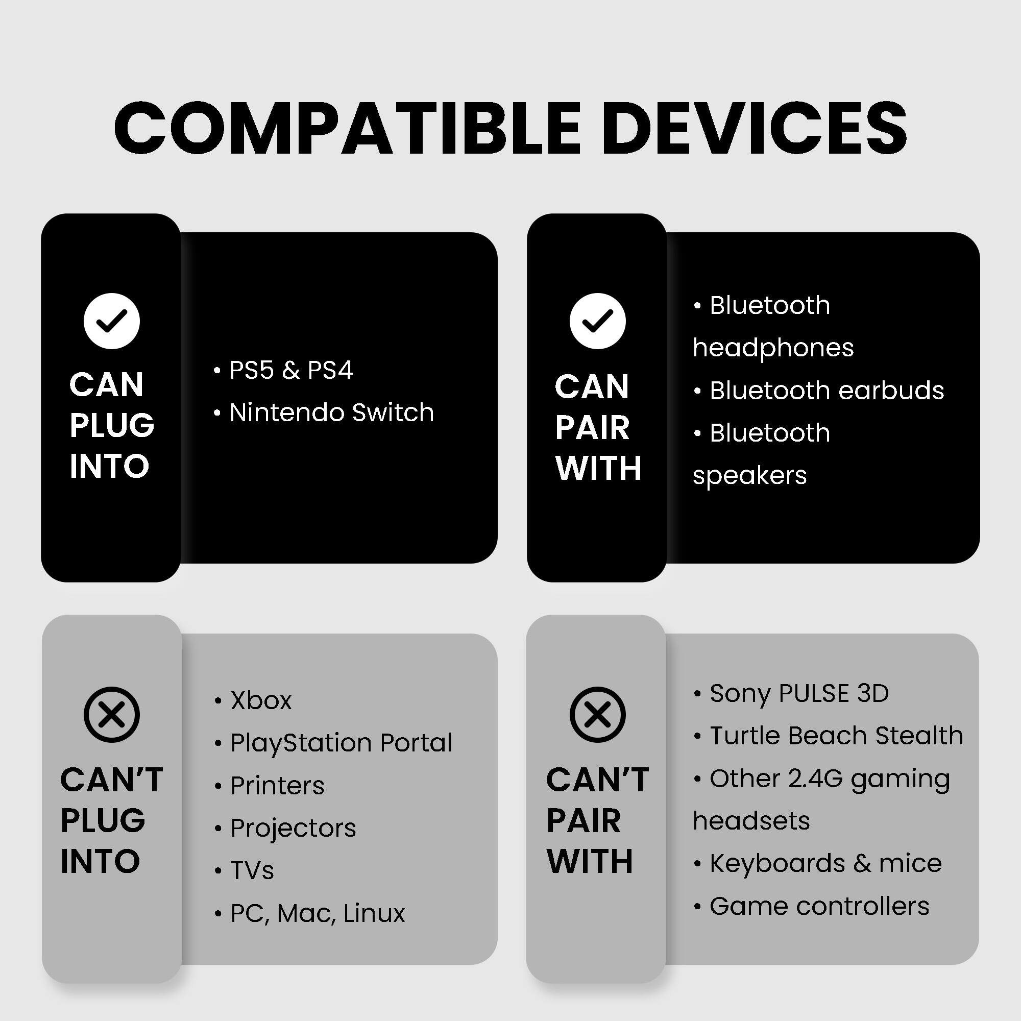 COMPATIBLE DEVICES

CAN PLUG INTO
- PS5 & PS4
- Nintendo Switch

CAN PAIR WITH
- Bluetooth headphones
- Bluetooth earbuds
- Bluetooth speakers

CAN'T PLUG INTO
- Xbox
- PlayStation Portal
- Printers
- Projectors
- TVs
- PC, Mac, Linux

CAN'T PAIR WITH
- Sony PULSE 3D
- Turtle Beach Stealth
- Other 2.4G gaming headsets
- Keyboards & mice
- Game controllers