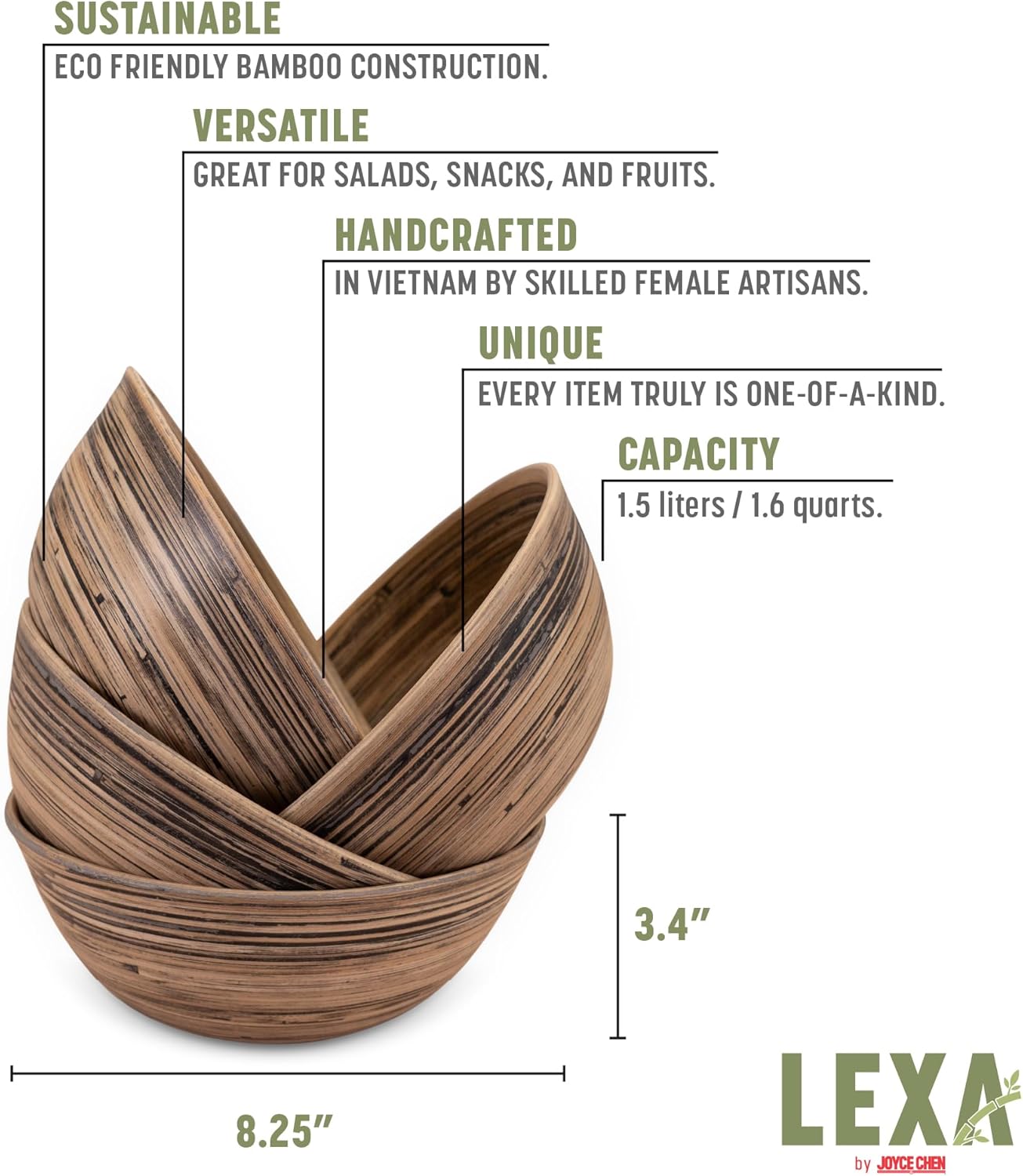 SUSTAINABLE ECO FRIENDLY BAMBOO CONSTRUCTION.  
VERSATILE GREAT FOR SALADS, SNACKS, AND FRUITS.  
HANDCRAFTED IN VIETNAM BY SKILLED FEMALE ARTISANS.  
UNIQUE EVERY ITEM TRULY IS ONE-OF-A-KIND.  
CAPACITY 1.5 liters / 1.6 quarts.  
3.4" 8.25"  
LEXA by JOYCE CHEN