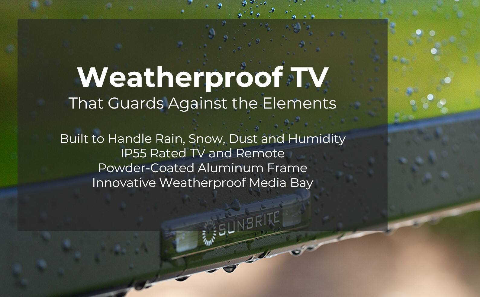 Weatherproof TV That Guards Against the Elements Built to Handle Rain, Snow, Dust and Humidity IP55 Rated TV and Remote Powder-Coated Aluminum Frame Innovative Weatherproof Media Bay SUNBRITE