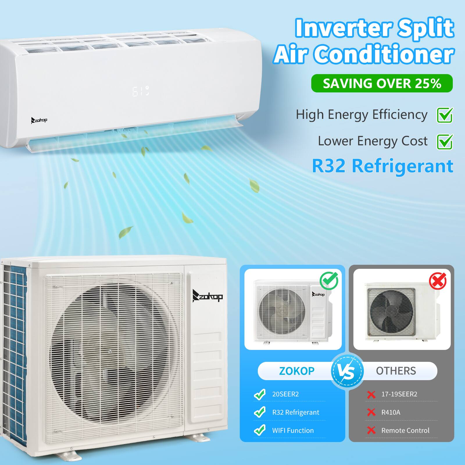 Cookop 619 Inverter Split Air Conditioner  
SAVING OVER 25%  
High Energy Efficiency  
Lower Energy Cost  
R32 Refrigerant  

ZOKOP VS OTHERS  
20SEER2  
R32 Refrigerant  
WIFI Function  
Remote Control  

20SEER2  
R32 Refrigerant  
WIFI Function  

17-19SEER2  
R410A  
Remote Control