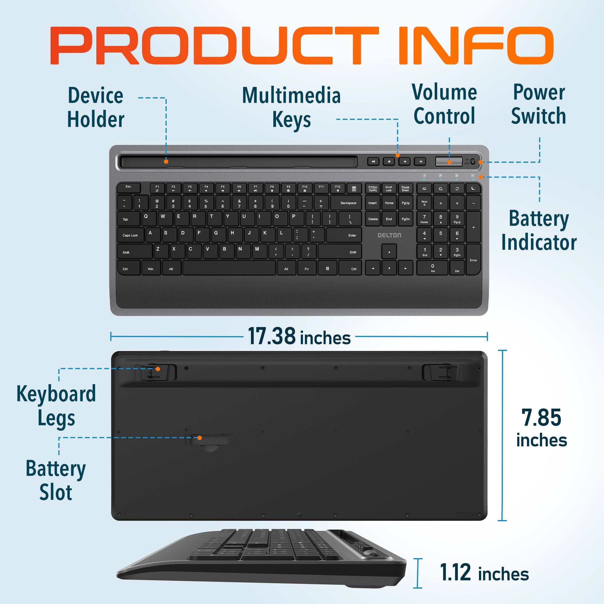 PRODUCT INFO
Device Holder
Multimedia Keys
Volume Control
Power Switch
Battery Indicator
17.38 inches
Keyboard Legs
Battery Slot
7.85 inches
1.12 inches
