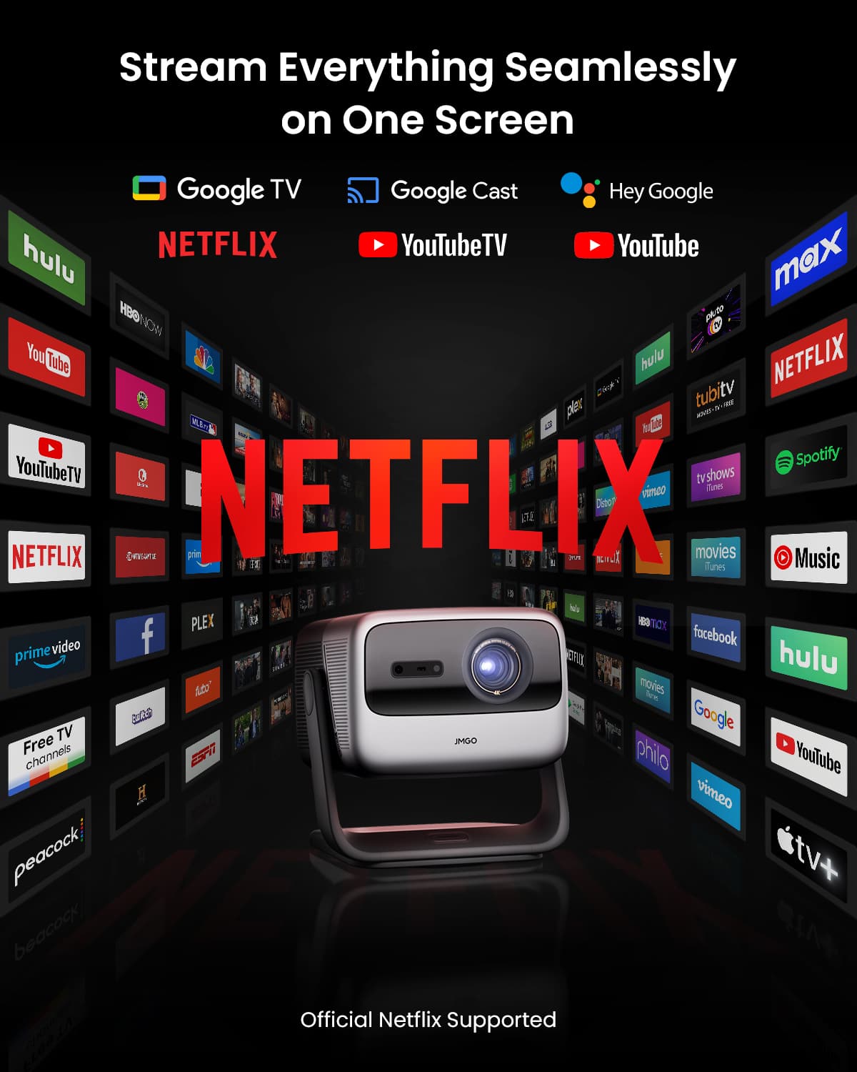 Stream Everything Seamlessly on One Screen
Google TV
Google Cast
Hey Google
NETFLIX
YouTubeTV
YouTube
hulu
max
tubitv
plex
Spotify
prime video
facebook
Free TV channels
ESPN
peacock
Official Netflix Supported