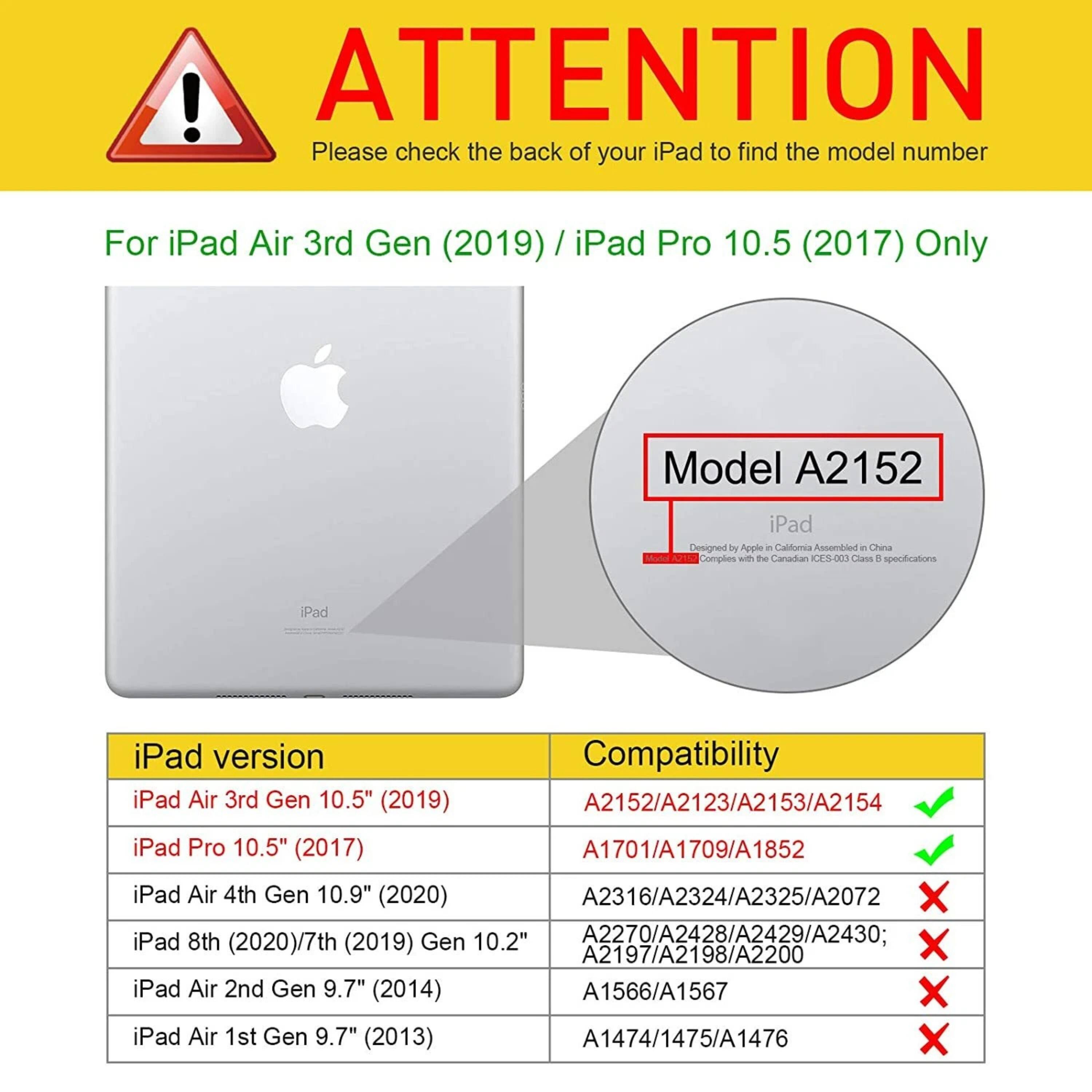 **ATTENTION**

Please check the back of your iPad to find the model number

---

**For iPad Air 3rd Gen (2019) / iPad Pro 10.5 (2017) Only**

---

**Model A2152**

---

**iPad version**

- iPad Air 3rd Gen 10.5" (2019)
- iPad Pro 10.5" (2017)
- iPad Air 4th Gen 10.9" (2020)
- iPad 8th (2020)/7th (2019) Gen 10.2"
- iPad Air 2nd Gen 9.7" (2014)
- iPad Air 1st Gen 9.7" (2013)

---

**Compatibility**

- A2152/A2123/A2153/A2154 ✔️
- A1701/A1709/A1852 ✔️
- A2316/A2324/A2325/A2072 ❌
- A2270/A2