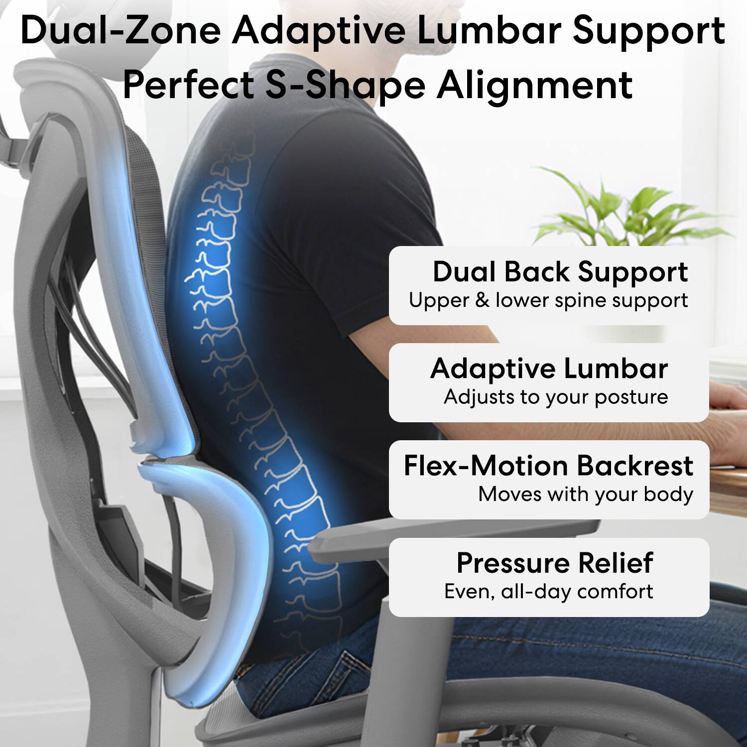 Dual-Zone Adaptive Lumbar Support  
Perfect S-Shape Alignment  

Dual Back Support  
Upper & lower spine support  

Adaptive Lumbar  
Adjusts to your posture  

Flex-Motion Backrest  
Moves with your body  

Pressure Relief  
Even, all-day comfort