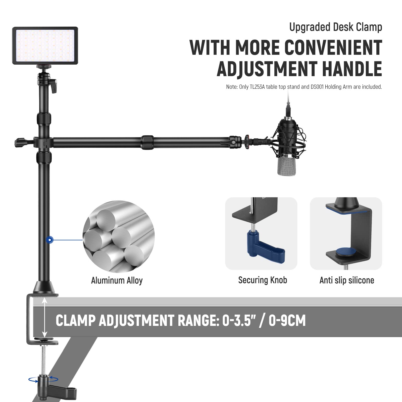 Upgraded Desk Clamp WITH MORE CONVENIENT ADJUSTMENT HANDLE  
Note: Only TL255A table top stand and DS001 Holding Arm are included.  
Aluminum Alloy Securing Knob Anti slip silicone  
CLAMP ADJUSTMENT RANGE: 0-3.5" / 0-9CM