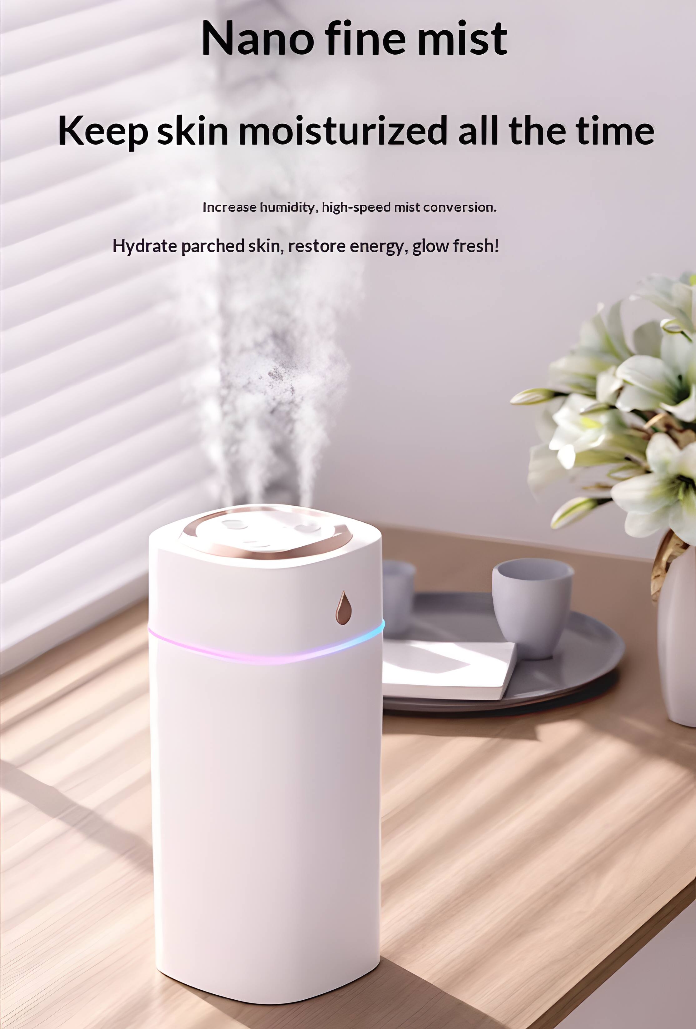 Nano fine mist  
Keep skin moisturized all the time  
Increase humidity, high-speed mist conversion.  
Hydrate parched skin, restore energy, glow fresh!