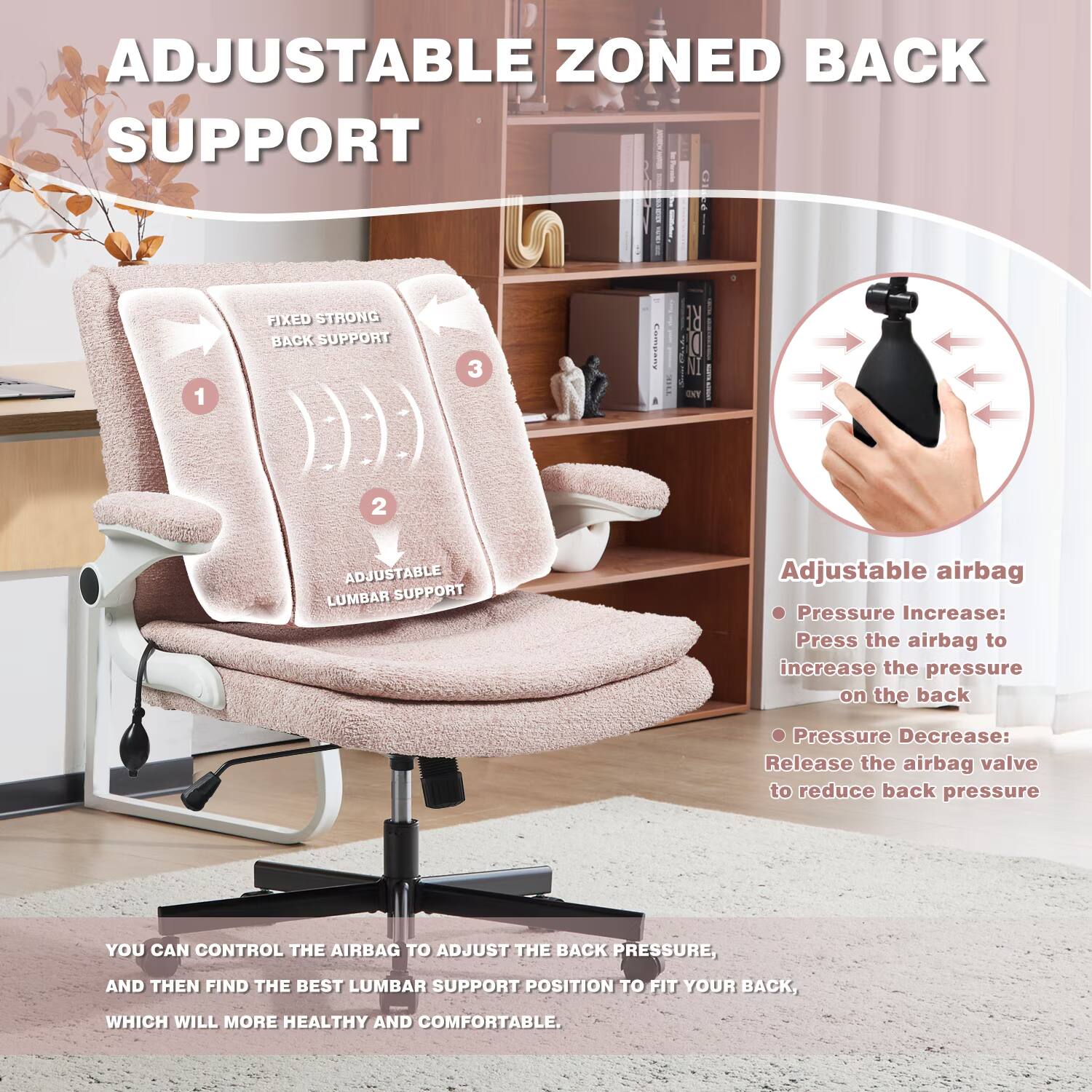 ADJUSTABLE ZONED BACK SUPPORT

1. ADJUSTABLE LUMBAR SUPPORT
2. FIXED STRONG BACK SUPPORT

Adjustable airbag
- Pressure Increase: Press the airbag to increase the pressure on the back
- Pressure Decrease: Release the airbag valve to reduce back pressure

YOU CAN CONTROL THE AIRBAG TO ADJUST THE BACK PRESSURE, AND THEN FIND THE BEST LUMBAR SUPPORT POSITION TO FIT YOUR BACK, WHICH WILL MORE HEALTHY AND COMFORTABLE.