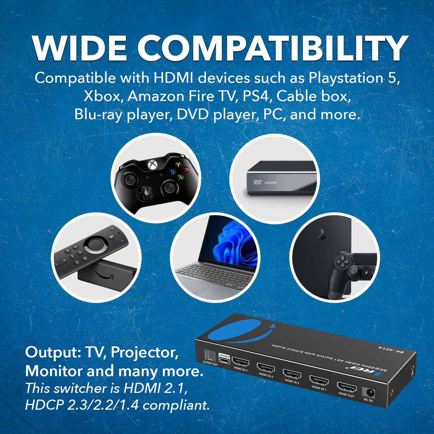 WIDE COMPATIBILITY
Compatible with HDMI devices such as Playstation 5, Xbox, Amazon Fire TV, PS4, Cable box, Blu-ray player, DVD player, PC, and more.

Output: TV, Projector, Monitor and many more.
This switcher is HDMI 2.1, HDCP 2.3/2.2/1.4 compliant.